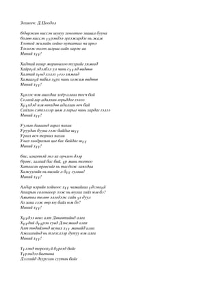 Зохиогч: Д.Цоодол

Өдөржин ниссэн шувуу хоногтоо заавал бууна
Өглөө ниссэн үүрэндээ эргэжирдэг нь жам
Тоотой жилийн хойно нутагтаа чи ирнэ
Тоглож өссөн газраа сайн харж ав
Миний хүү!

Хадтай газар мориныхоо туурайг хямгад
Хайргүй эдэлбэл ул чинь сүүлд өвдөнө
Халтай хүнд хэлэх үгээ хямгад
Хамаагүй явбал зүрх чинь хожим өвдөнө
Миний хүү!

Хүнээс юм авахдаа хоёр алгаа тосч бай
Солгой гар адилхан горьддог гэлээ
Хүүхдэд юм өгөхдөө адилхан өгч бай
Сайхан сэтгэлээр цөм л гарыг чинь хардаг гэлээ
Миний хүү!

Уулын даваанд гарах яахав
Уруудан бууна гэж байдаг шүү
Ургах өсч торних яахав
Унах хагдрахын цаг бас байдаг шүү
Миний хүү!

Өвс, цэцэгтэй энэ их орчлон дээр
Өргөс, халгай бас бий, үр минь тогтоо
Хатгасан өргөсийг нь тасдаж хаяхдаа
Хажуугийн нь өвсийг л бүү зулгаа!
Миний хүү!

Алдар нэрийн хойноос хүү чамайгаа үдсэнгүй
Агаарын солонгоор ээж нь юугаа хийх юм бэ?
Амьтны төлөө элэгдэж сайн үг дуул
Аз заяа гэж өөр юу байх юм бэ?
Миний хүү!

Хүүдээ өгөх алт Дөнгөтийнд алга
Хүүдий дүүрэн сувд Дэнсмаад алга
Алт төдийхөнд шунах хүү манайд алга
Ажаагийнд нь тэгэхлээр дутуу юм алга
Миний хүү!

Үүлэнд тороогүй бүргэд байг
Үүрэндээ багтана
Дэлхийд дуурссан суутан байг
 