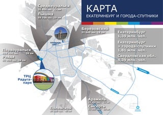 Среднеуральск
                            20 400 чел. 23 км

                            Пышма
                                                             КАРТА
                            59 700 чел. 19 км
                                                             ЕКАТЕРИНБУРГ И ГОРОДА-СПУТНИКИ


                                                          Березовский
                                                          51 600 чел. 18 км                  Екатеринбург
                                                                                             1,39 млн. чел.
                                     ПЛОЩАДЬ                                                 Екатеринбург
                                      1905 Г.
                                                                                             + города-спутники
Первоуральск                                                                                 1,81 млн. чел.
124 600 чел.        39 км
Ревда                                                                                        Свердловская обл.
61 900 чел. 38 км                                                                            4,39 млн. чел.

                                                                                                          Тю
                                                                                                                ме
                                                                                                                  нь

              ТРЦ
           Радуга-
             парк
                                                                                      Ко
                                                                                        ль
                                                                                          цо
                                                                                            во




                                                              Арамиль
                                                              19 200 чел.     15 км

                                                              Сысерть
                                                                  Че
                                                                  Че
                                                                  Че
                                                                  Че




                                    Полевской
                                                                     л
                                                                     л
                                                                     л
                                                                     л
                                                                    яб
                                                                    яб
                                                                    яб
                                                                    яб




                                                              21 500 чел.     50 км                  АЭРОПОРТ
                                    64 200 чел.   40 км
                                                                     и
                                                                     и
                                                                     и
                                                                     ин




                                                                                                     КОЛЬЦОВО
                                                                         ск
                                                                          к
                                                                          к
                                                                          к
 