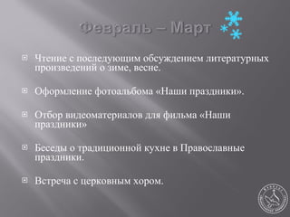 Чтение с последующим обсуждением литературных произведений о зиме, весне. Оформление фотоальбома «Наши праздники». Отбор видеоматериалов для фильма «Наши праздники» Беседы о традиционной кухне в Православные праздники. Встреча с церковным хором. 