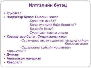 Илтгэлийн бүтэц
 Удиртгал
 Нэгдүгээр бүлэг: Онолын хэсэг
                 -Багш гэж хэн бэ?
                 -Багш хүн ямар байх ѐстой вэ?
                 -Багшийн ѐс зүй
                 -Сурагчдын насны онцлог
   Хоердугаар бүлэг: Судалгааны хэсэг
            -Сурагчдаас авсан судалгаа, үр дүнд хийсэн
                                        боловсруулалт
            -Судалгааны хүйсийн үр дүнгийн
    харьцуулалт
   Дүгнэлт
   Ашигласан материал
   Хавсралт
 