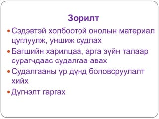Зорилт
 Сэдэвтэй холбоотой онолын материал
  цуглуулж, уншиж судлах
 Багшийн харилцаа, арга зүйн талаар
  сурагчдаас судалгаа авах
 Судалгааны үр дүнд боловсруулалт
  хийх
 Дүгнэлт гаргах
 