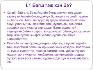 I.1 Багш гэж хэн бэ?
 Хүнийг байгаль ба нийгмийн бүтээгдэхүүн гэж үзвэл
  тэрхүү нийгмийн бүтээгдэхүүн болохынх нь эхийг тавигч
  нь багш юм. Багш нь хүүхдэд эрдэм номын эхийг зааж
  оюун ухааныг нь нээж бие даан суралцаж, ажиллаж,
  амьдрах арга ухаанд сургаддаг. Багш мэдлэгтэй
  чадвартай байхын зэрэгцээ сурагчдыг ойлгоддог, сурахын
  төдийгүй сургахын арга ухаанд суралцсан байх
  шаардлагатай.
 Хамгийн гол нь суралцагчдыг хайрлаж, тэднийг өөрийн
  тань мэргэжил болон эх орныхоо хойч ирээдүй, болохынх
  нь хувьд хүндэтгэж, тэдэнд хамгийн гол, үндсэн чухал
  мэдлэг, арга ухааныг хялбархан, сонирхолтой, мэдлэг
  бүтээлгэсэн арга замаар сургачихдаг хүн л жинхэнэ багш
  юм.
 