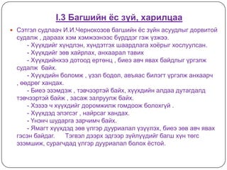 I.3 Багшийн ёс зүй, харилцаа
 Сэтгэл судлаач И.И.Чернокозов багшийн ѐс зүйн асуудлыг дорвитой
  судалж , дараах хэм хэмжээнээс бүрддэг гэж үзжээ.
      - Хүүхдийг хүндлэн, хүндэтгэх шаардлага хоѐрыг хослуулсан.
      - Хүүхдийг зөв хайрлах, анхаарал тавих
      - Хүүхдийнхээ дотоод ертөнц , биеэ авч явах байдлыг үргэлж
  судалж байх.
      - Хүүхдийн боломж , үзэл бодол, авъяас билэгт үргэлж анхаарч
  , өөдрөг хандах.
      - Биеэ эзэмдэж , тэвчээртэй байх, хүүхдийн алдаа дутагдалд
  тэвчээртэй байж , засаж залруулж байх.
      - Хэзээ ч хүүхдийг доромжилж гомдоож болохгүй .
      - Хүүхдэд элэгсэг , найрсаг хандах.
      - Үнэнч шударга зарчимч байх.
      - Ямагт хүүхдэд зөв үлгэр дууриалал үзүүлэх, биеэ зөв авч явах
  гэсэн байдаг.    Тэгвэл дээрх эдгээр зүйлүүдийг багш хүн төгс
  эзэмшиж, сурагчдад үлгэр дууриалал болох ѐстой.
 