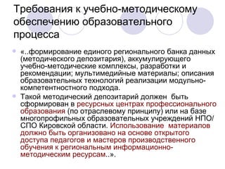 Требования к учебно-методическому обеспечению образовательного процесса «..формирование единого регионального банка данных (методического депозитария), аккумулирующего учебно-методические комплексы, разработки и рекомендации; мультимедийные материалы; описания образовательных технологий реализации модульно-компетентностного подхода.  Такой методический депозитарий должен  быть сформирован в  ресурсных центрах профессионального образования  (по отраслевому принципу) или на базе многопрофильных образовательных учреждений НПО/СПО Кировской области.  Использование  материалов должно быть организовано на основе открытого доступа педагогов и мастеров производственного обучения к региональным информационно-методическим ресурсам ..». 