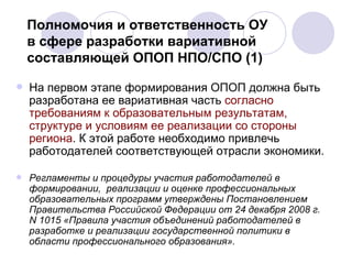 Полномочия и ответственность ОУ  в сфере разработки вариативной составляющей ОПОП НПО/СПО (1)  На первом этапе формирования ОПОП должна быть разработана ее вариативная часть  согласно требованиям к образовательным результатам, структуре и условиям ее реализации со стороны региона . К этой работе необходимо привлечь работодателей соответствующей отрасли экономики.  Регламенты и процедуры участия работодателей в формировании,  реализации и оценке профессиональных образовательных программ утверждены Постановлением Правительства Российской Федерации от 24 декабря 2008 г. N 1015 «Правила участия объединений работодателей в разработке и реализации государственной политики в области профессионального образования».  