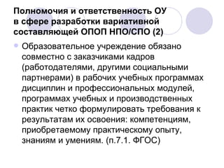 Полномочия и ответственность ОУ  в сфере разработки вариативной составляющей ОПОП НПО/СПО (2) Образовательное учреждение обязано совместно с заказчиками кадров (работодателями, другими социальными партнерами) в рабочих учебных программах дисциплин и профессиональных модулей, программах учебных и производственных практик четко формулировать требования к результатам их освоения: компетенциям, приобретаемому практическому опыту, знаниям и умениям. (п.7.1. ФГОС) 