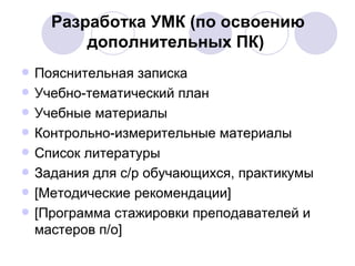 Разработка УМК (по освоению дополнительных ПК)   Пояснительная записка Учебно-тематический план Учебные материалы Контрольно-измерительные материалы Список литературы Задания для с/р обучающихся, практикумы [ Методические рекомендации ] [ Программа стажировки преподавателей и мастеров п/о ] 