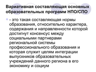 Вариативная составляющая основных образовательных программ НПО/СПО - это такая составляющая нормы образования, относительно характера, содержания и направленности которой достигнут консенсус между социальными партнерами региональной системы профессионального образования и которая служит целям интеграции выпускников образовательных учреждений данного региона в его экономику и социум  