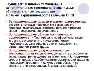 Группа региональных требований к дополнительным (регионально-значимым) образовательным  результатам   в рамках вариативной составляющей ОПОП: дополнительные умения и знания выпускников , освоение которых позволит им организовать предпринимательскую деятельность по профилю своей  профессии, специальности; дополнительную общую компетенцию выпускников  -  «Планировать профессиональную  карьеру, осуществлять трудоустройство», необходимую для эффективного поведения на региональном рынке труда;  дополнительные профессиональные компетенции выпускников , связанные с освоением уникальных производственных технологий, предметов, средств  труда, с особенностями организации труда на передовых предприятиях Кировской области (в соответствии с профессией, специальностью). 