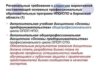 Региональные требования к  структуре  вариативной составляющей основных профессиональных образовательных программ НПО/СПО в Кировской области (1) дополнительная учебная дисциплина   «Основы предпринимательства»  общепрофессионального  цикла ОПОП НПО; дополнительная общепрофессиональная дисциплина   «Основы предпринимательства»  профессионального цикла ОПОП СПО.  Обязательным результатом освоения дисциплины должна стать разработка бизнес-плана по профилю профессии (специальности) каждым обучающимся и публичная защита с привлечением представителей бизнес-сообщества в качестве экспертов .  
