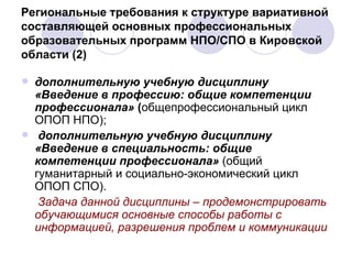 Региональные требования к структуре вариативной составляющей основных профессиональных образовательных программ НПО/СПО в Кировской области (2) дополнительную учебную дисциплину  «Введение в профессию: общие компетенции профессионала»  ( общепрофессиональный цикл ОПОП НПО); дополнительную учебную дисциплину  «Введение в специальность: общие компетенции профессионала»  (общий гуманитарный и социально-экономический цикл ОПОП СПО).  Задача данной дисциплины – продемонстрировать обучающимися основные способы работы с информацией, разрешения проблем и коммуникации   