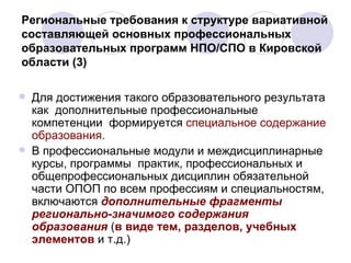 Региональные требования к структуре вариативной составляющей основных профессиональных образовательных программ НПО/СПО в Кировской области (3) Для достижения такого образовательного результата как  дополнительные профессиональные компетенции  формируется  специальное содержание образования.  В профессиональные модули и междисциплинарные курсы, программы  практик, профессиональных и общепрофессиональных дисциплин обязательной части ОПОП по всем профессиям и специальностям, включаются  дополнительные   фрагменты регионально-значимого содержания образования  ( в виде тем, разделов, учебных элементов  и т.д.)  