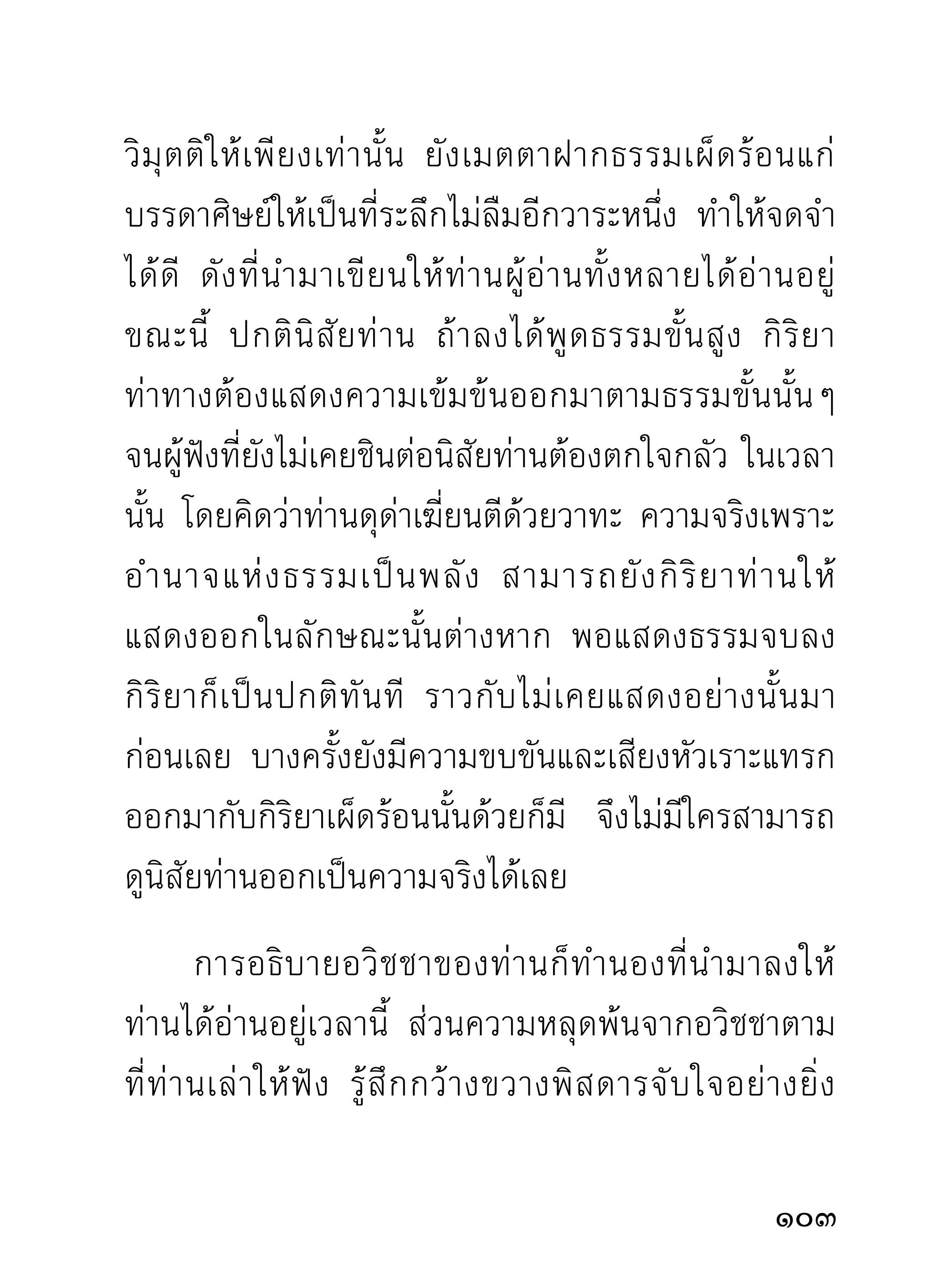 กล้าฝืนใจไปเชื่อความคาดคะเนด้นเดา ที่ไม่มีเหตุผลแฝง
อยู่บ้างเลย ว่าเป็นความจริงหรือไม่จริงตามใจชอบอย่าง
เลื่อนลอย เพราะท่านอาจารย์มั่นท่านปฏิบัติด้วยเหตุผล
ล้วนๆ เสมอมา แม้เวลารู้ก็น่าจะรู้ด้วยเหตุผลที่ควรจะรู้
ด้วยหลักปฏิบัติทางใจ การระบายความรู้นั้นๆ ออกมา
จึงมีเหตุผลตามมาด้วยเสมอ ไม่เคยเห็นท่านพูดออกมา
อย่างลอยๆ เลย ท่านผู้ไปศึกษาอบรมจากท่านจึงมักเชื่อ
ท่านอย่างฝังใจในธรรมทุกประเภทแม้ตนยังไม่รู้ เนืองจาก
                                               ่
ธรรมนั้นมีเหตุผลเป็นที่เชื่อถือได้
       สำหรับผู้เขียนไม่อาจยกยอตนว่าเก่งว่าดีในแง่ใดๆ
เลย นอกจากจะกล้าตำหนิตนอย่างไม่สะทกสะท้านมา
เป็นประจำ เพราะสิ่งที่ควรตำหนินั้นมีอยู่ในหัวใจแทบ
ล้นฝั่งก็ว่าได้ สิ่งนั้นคือทิฐิมานะที่ไม่ยอมลงใครเอาง่ายๆ
ถ้าไม่ได้ต่อสู้จนสุดกำลังทิฐิที่มีอยู่เสียก่อน เมื่อเห็นท่าจะ
สู้ไม่ได้จริงถึงได้ยอมลง เพราะหมดหนทางต่อสู้ สำหรับ
ท่านอาจารย์มั่นที่ผู้เขียนเคารพเทิดทูนอยู่เวลานี้ ก่อน
หน้าจะก้มลงกราบแบบบุคคลผู้สิ้นท่า ก็ได้เห็นได้ฟังท่าน
10
 