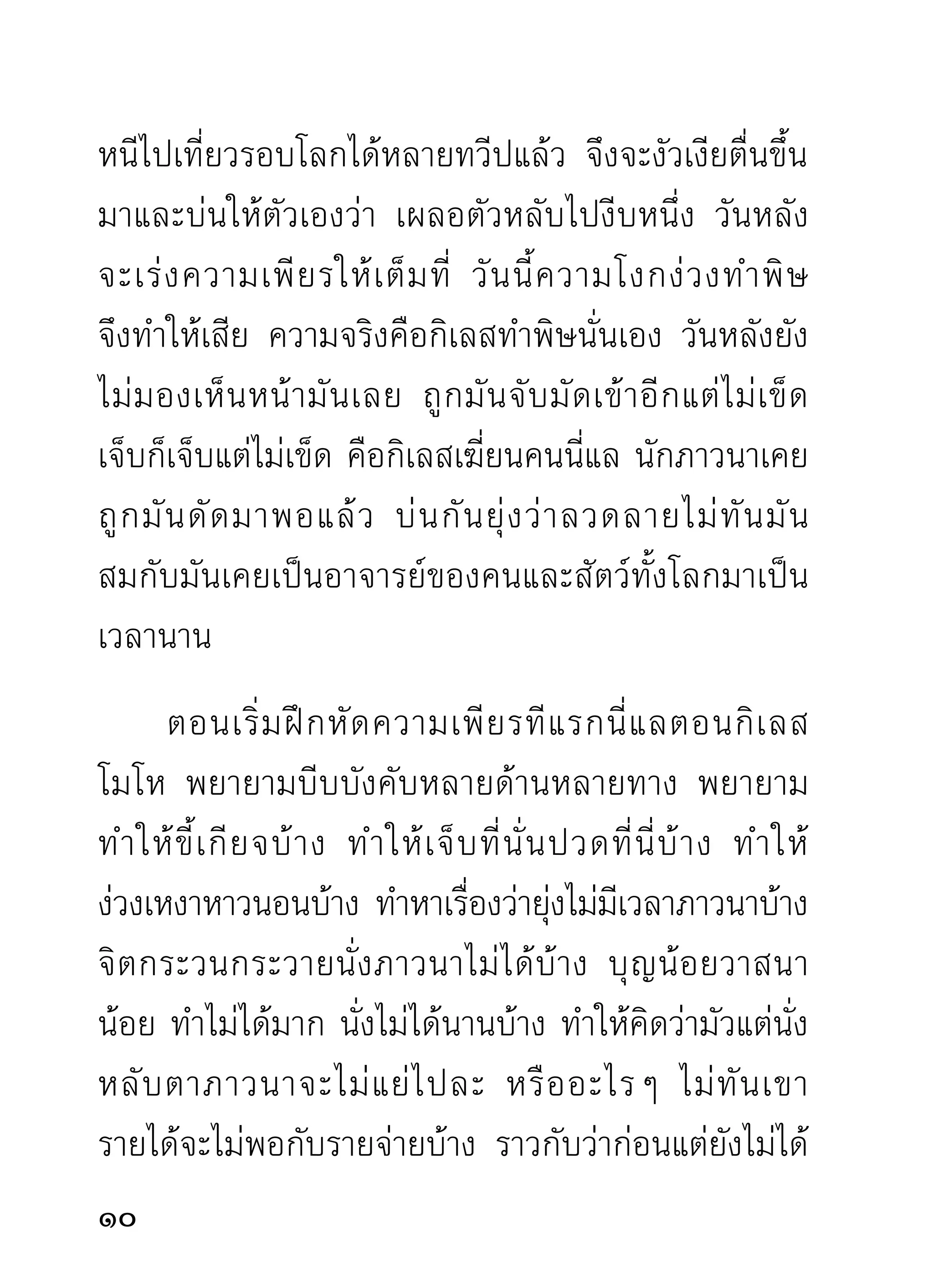 หาสมาธิภาวนา กลัวว่ามันจะมาขโมยหรือแย่งเอาตัวไป
ต่อหน้าต่อตาแล้วจับตัวไม่ได้ไล่ไม่มวนจน ดังพระท่านถูก
                                   ีั
มาแล้ว ถ้าทราบไว้กอนบ้างจะพอมีทางระวังตัว ไม่สนเนือ
                   ่                            ิ้ ้
ประดาตัวไปเปล่าแบบไม่มีปี่มีขลุ่ยขับกล่อมให้อาณัติ
สัญญาณว่า กิเลสมากอบโกยเอาของดีไปใช้ไปทานเสีย
จนหมดตัว
      ท่านที่เริ่มฝึกหัดใหม่ กรุณากำหนดเวลาในการเดิน
จงกรมเอาเอง แต่กรุณากำหนดเผื่อไว้บ้าง เวลากิเลส
ตัวร้อยเล่ห์พันลวงมาแอบขโมยเอาสิ่งของ จะได้เหลือ
คำภาวนาติ ด ตั ว ไว้ บ้ า ง ขณะเดิ น จงกรมพึ ง
กำหนดสติกับคำบริกรรมให้กลมกลืน
เป็ น อันเดียวกัน ประคองความเพียร
ด้วยสติสมปชัญญะ มีใจแน่วแน่ตอธรรม
          ั                          ่
ที่บริกรรม เช่น กำหนดพุทโธให้จิตรู้อยู่กับพุทโธ
ทุกระยะทีกาวเดินไปและถอยกลับมา ชือว่าผูมความเพียร
             ่้                         ่ ้ ี
ในท่านั้นๆ ไม่ขาดวรรคขาดตอนไปในระหว่างตามที่ตน
เข้ า ใจว่ า บำเพ็ ญ เพี ย ร ผลคื อ ความสงบเย็ น ถ้ า จิ ต
12
 