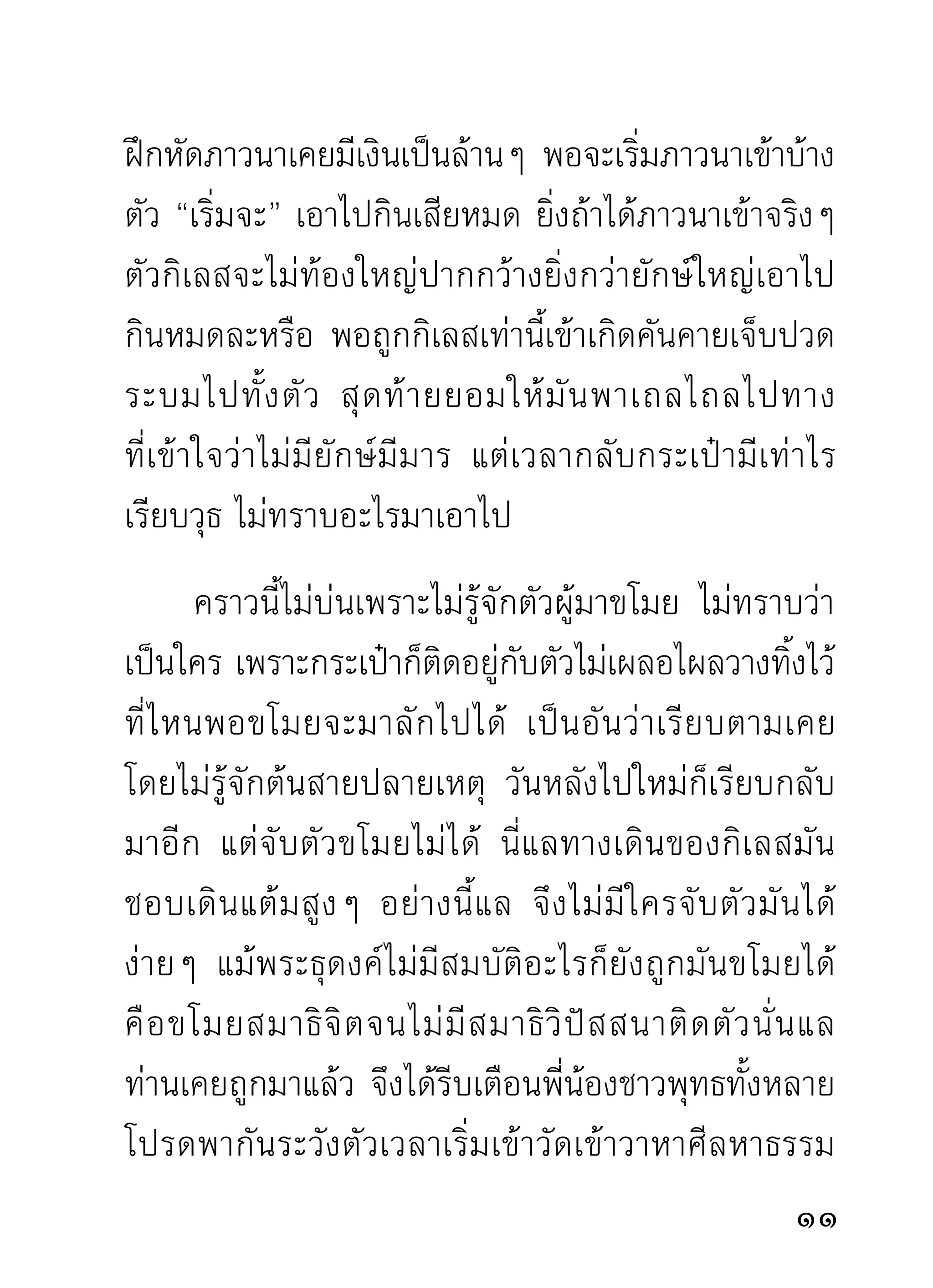 ไม่เผลอตัวไปสู่อารมณ์อื่นในระหว่างเสียก่อน ผู้ภาวนา
ต้ อ งหวั ง ได้ ค รองความสุ ข ใจในขณะนั้ น หรื อ ขณะใด
ขณะหนึงแน่นอน ข้อนีกรุณาเชือไว้กอนก็ได้วาพระพุทธเจ้า
        ่               ้      ่ ่         ่
และครูอาจารย์ททานสอนจริงๆ ด้วยความเมตตาอนุเคราะห์
                   ี่ ่
ท่านไม่โกหกให้เสียเวลาและเปล่าประโยชน์แน่นอน
        ก่อนท่านจะได้ธรรมมาสั่งสอนประชาชน ท่านก็คือ
ผู้ล้มลุกคลุกคลานมาด้วยความลำบากทรมานผู้หนึ่งก่อน
เราผู้กำลังฝึกหัด จึงไม่ควรสงสัยท่านว่าเป็นผู้ล้างมือ
คอยเปิบมาก่อนท่าเดียวโดยไม่ลงทุนลงรอนมาก่อน ทุน
ของพระพุทธเจ้าก็คือความสลบไสลไปสามหน ทุนของ
พระสาวกบางองค์ ก็ คื อ ฝ่ า เท้ า แตกและเสี ย จั ก ษุ ไ ปก็ มี
ต่างๆ กัน แต่ได้ผลที่พึงทั้งเลิศทั้งประเสริฐทั้งอัศจรรย์
เหนือโลก เป็นเครื่องสนองตอบแทนสิ่งที่เสียไปเพราะ
ความเพียรอันแรงกล้านั้นๆ ท่านข้ามโลกไปได้โดยตลอด
ปลอดภัยไร้ทุกข์ทั้งมวล ทั้งนี้ เพราะการยอมเสียสละ
สิ่งที่โลกรักสงวนกัน ถ้าท่านยังมัวหึงหวงห่วงความทุกข์
ความลำบากอยู่ ก็คงต้องงมทุกข์บุกโคลนโดนวัฏฏะอยู่
                                                          1
 
