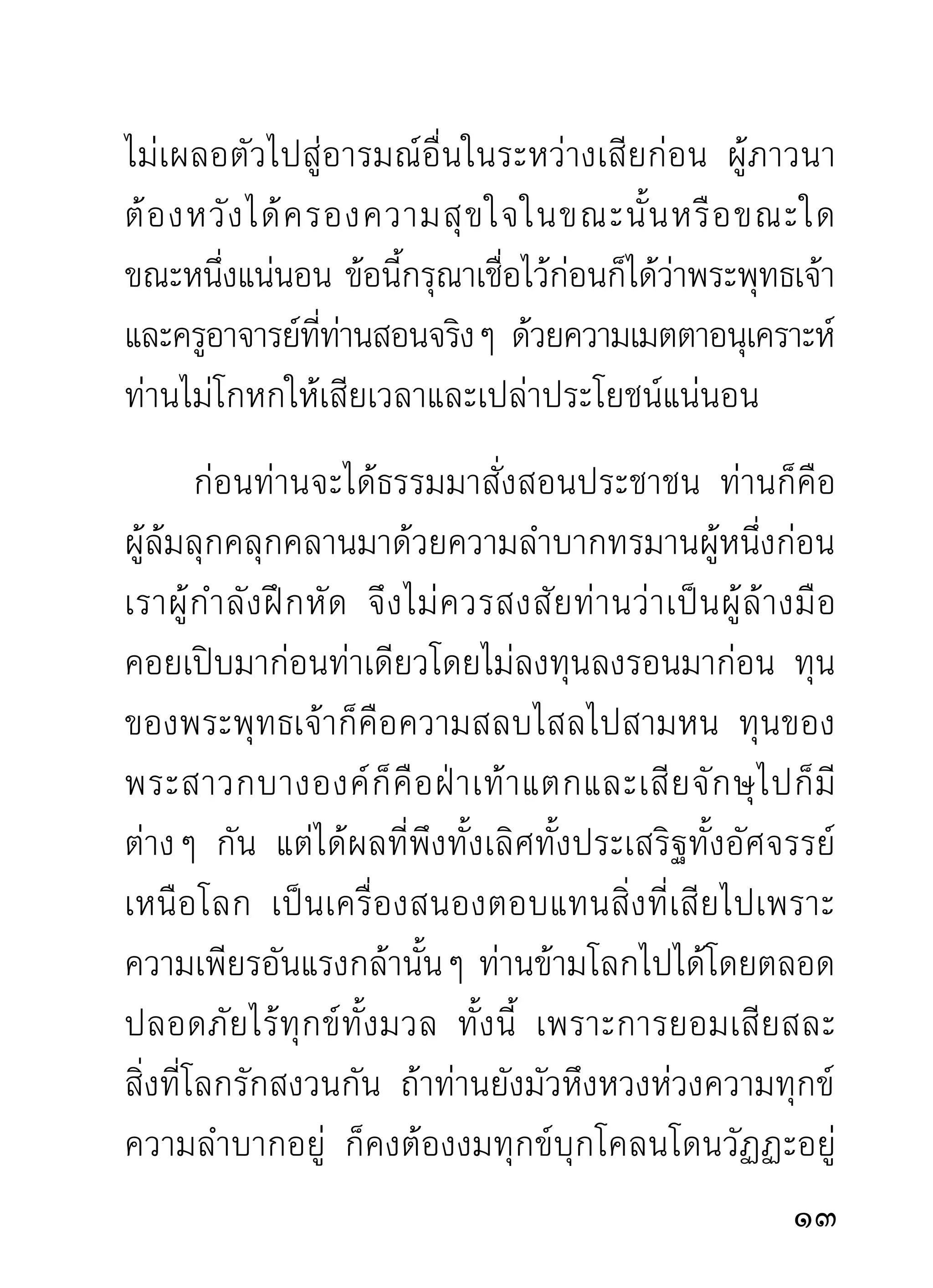 ให้เห็นเป็นงานล่อลวงล่มจมป่นปี้ไม่มี
ชิ้นดี ความจริงก็คือตัวกิเลสเสียเองนั่นแลเป็นผู้ทำคน
และสั ต ว์ ใ ห้ ฉิ บ หายป่ น ปี้ เ รื่ อ ยมา ถ้ า หลงกลอุ บ ายมั น
จนไม่สำนึกตัวบ้าง การกลันกรองจิตด้วยสมาธิภาวนาก็คอ
                                 ่                               ื
การกลั่นกรองตัวเราออกเป็นสัดเป็นส่วน เพื่อทราบว่า
อั น ไหนจริ ง อั น ไหนปลอม อั น ไหนจะพาให้ เ กิ ด ทุ ก ข์
อันไหนจะพาให้เกิดสุข อันไหนจะพาไปนรก อันไหนจะพา
ไปสวรรค์ และอันไหนจะพาไปนิพพาน สิ้นทุกข์ทั้งมวล
นั่นเอง
    ความจำเป็นที่เราทุกคนจะต้องเผชิญนี้มิใช่งานของ
พระพุทธเจ้า มิใช่งานของพระสาวกองค์ใด และมิใช่งาน
ของศาสนาจะพึงโฆษณาให้คนเชื่อและนับถือเพื่อหวังผล
จากการนั้น ธรรมประเสริฐสามดวงที่กล่าวถึงนั้น เป็น
ความสมบูรณ์ตลอดกาลอยู่แล้ว ไม่มีส่วนได้ส่วนเสีย
จากใครและอะไรแม้แต่นอย งานนันจึงตกเป็นงานของเรา
                          ้         ้
ของท่ า น ผู้ ต้ อ งเผชิ ญ กั บ ความจำเป็ น อยู่ เ ฉพาะหน้ า

                                                              1
 