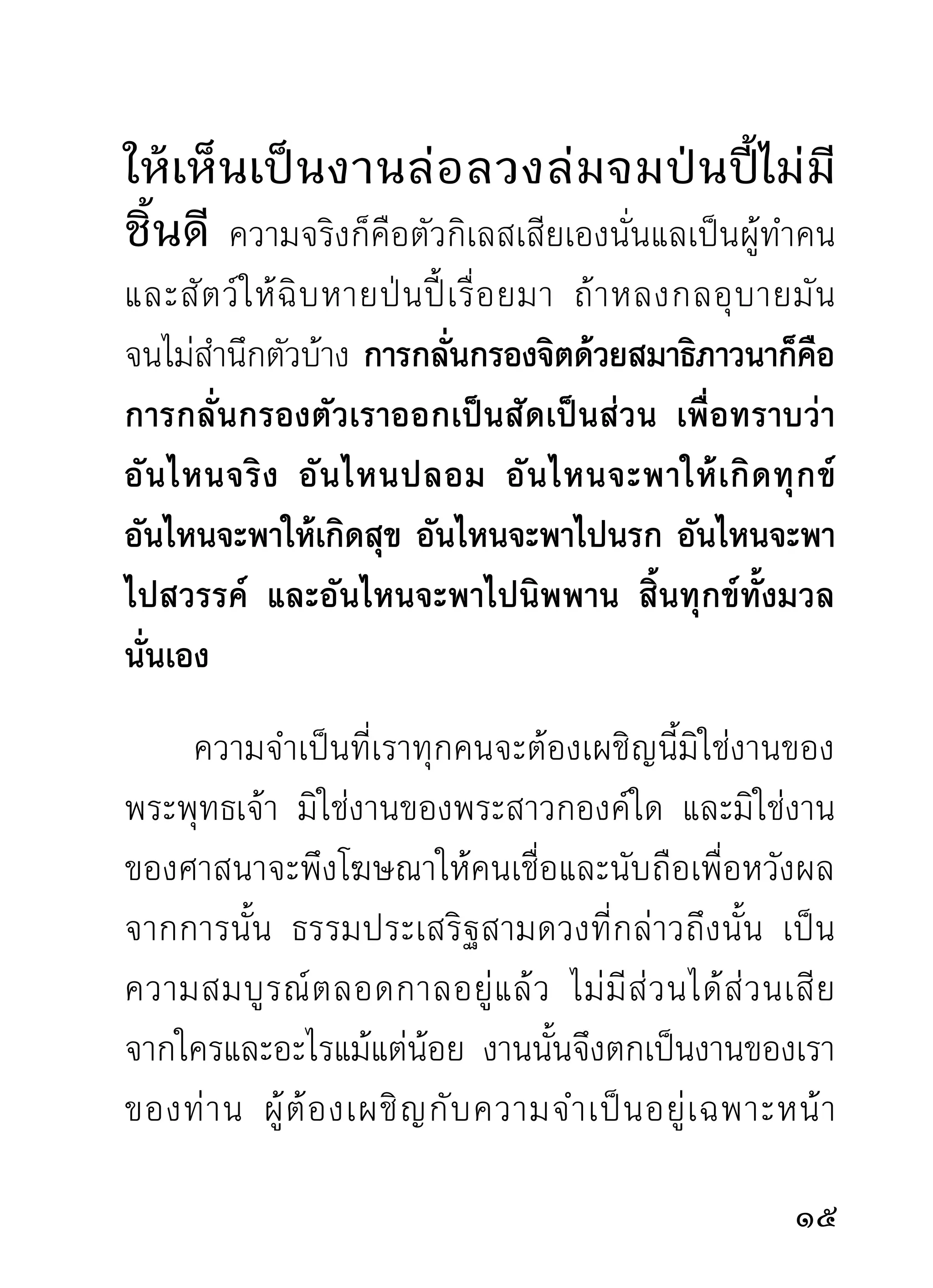 จะพึ ง แสวงหาทางหลบหลี ก ปลี ก ตั ว เต็ ม สติ ก ำลั ง
ความสามารถของแต่ ล ะราย เพื่ อ แคล้ ว คลาดไปได้
เป็นพักๆ มิใช่จะนั่งนอนคอยสิ่งน่ากลัวทั้งหลายอยู่โดย
ไม่ คิ ด อ่ า นอะไรบ้ า งเลย ราวกั บ หมู ค อยขึ้ น เขี ย งด้ ว ย
ความเพลิดเพลินในแกลบรำเพราะเห็นแก่ปากแก่ท้อง
เพียงเท่านั้น เพราะชาติมนุษย์กับชาติสัตว์ตัวไม่รู้จักคิด
อ่านไตร่ตรองอะไรเลยนั้น ผิดกันลิบลับราวกับฟ้ากับดิน
ไม่ควรอย่างยิ่งที่จะปล่อยให้ร่างกายจิตใจ ไปทำหน้าที่
ระคนคละเคล้ากันกับสัตว์ที่ไม่มีความหมายในสารคุณ
อะไร นอกจากกระเทียมและหัวหอมที่เป็นของคู่ควรกัน
กับสัตว์เหล่านั้นเท่านั้น
      การกล่าวทั้งนี้มิได้มุ่งติเตียนทำลายท่านสุภาพชน
ทั้งหลาย ด้วยอรรถธรรมที่กล่าวมา แต่กล่าวมาเพื่อช่วย
พยุงส่งเสริมจิตใจกายวาจาที่กำลังถูกสิ่งลามกตกโคลน
มาทำหน้าทีเ่ ป็นนายเขียงสับยำเป็นอาหารอันอร่อยของมัน
ต่างหาก เพื่ อ สติ ปั ญญาจะได้สะดุดตัวทราบว่าเวลานี้
เราตกอยู่ในสภาพเช่นไร จึงพยายามด้วยอุบายที่เห็นว่า
                                                            1
 