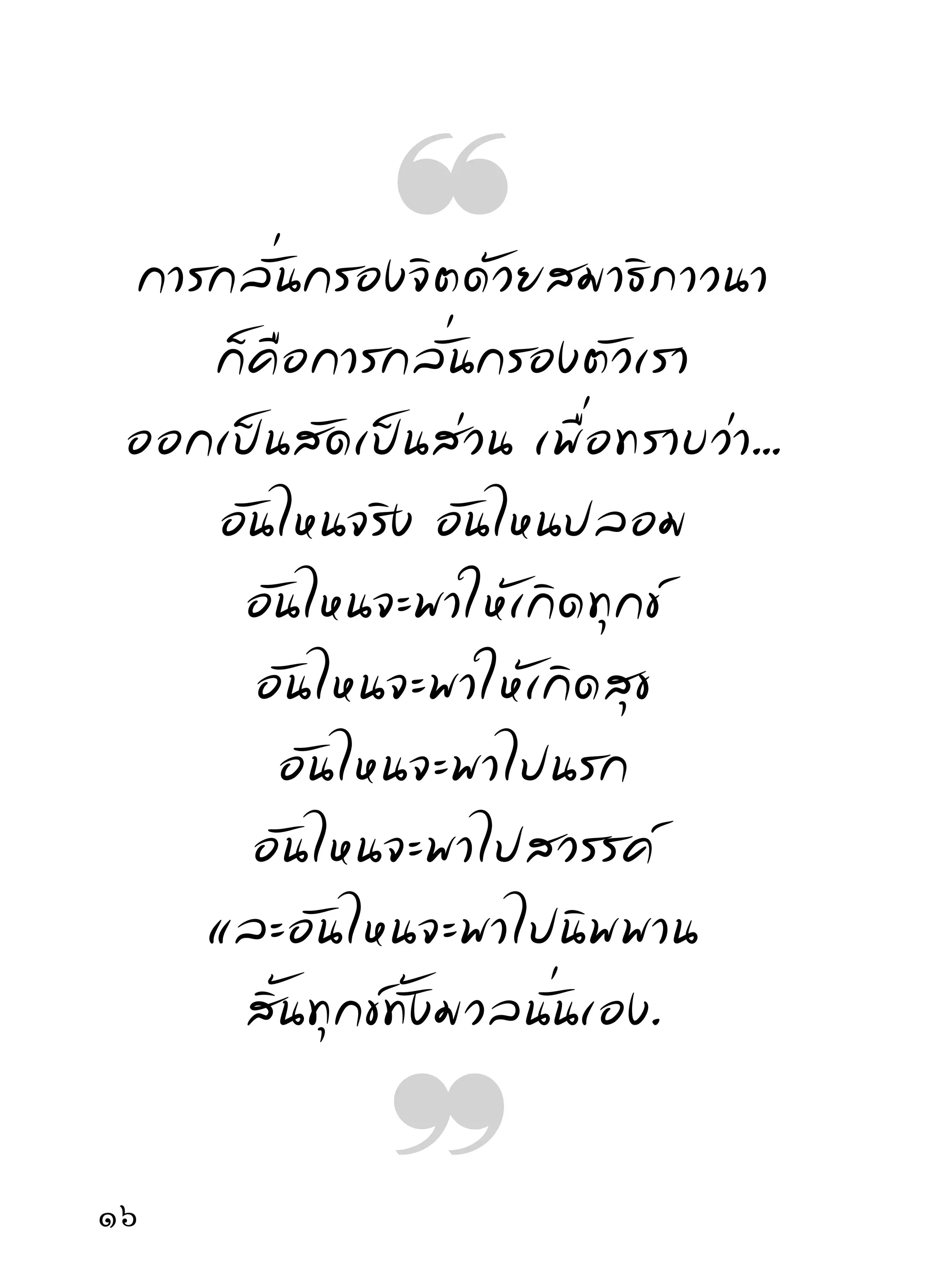 จะพอเป็ น เครื่ อ งช่ ว ยให้ พ้ น ภั ย จากมั น บ้ า ง สมเป็ น
พุทธศาสนิกชน ทางทีพอจะทราบได้กคอ การหัดอ่าน
                             ่                   ็ื
ตัวเองด้วยสมาธิภาวนา ซึ่งเป็นอุบายที่ควร
ทราบได้ ง่ า ยกว่ า วิ ธี อื่ น เพราะกิ จ นี้ อ ยู่ กั บ ตั ว ทำหน้ า ที่
อยู่ในตัว และคิดอ่านเรื่องของสัตว์โลกไปในตัวโดยตรง
ผิดกับถูก ดีกบชัว สุขกับทุกข์กมอยูกบตัว เมืออ่านบ่อยๆ
                     ั ่                   ็ี ่ั          ่
ก็ค่อยทราบไปเอง เมื่อทราบตัวเองก็ต้องทราบเรื่องทุกข์
ที่ เ กิ ด กั บ ตั ว จิ ต ใจก็ นั บ วั น จะเด่ น ดวงและมี คุ ณ ค่ า ขึ้ น
ราวกับสินค้าขึ้นราคานั่นแล
      ใครหัดคิดหัดอ่านตัวเองมากๆ ผูนนจะทราบหนทาง
                                     ้ ั้
หลบหลีกปลีกทุกข์ ไม่เหมากันไปตลอดกาล ดังที่เคย
เป็นมา ความเห็นภัยในทุกข์ที่มีอยู่กับตัวก็นับวันจะเห็น
ไปโดยสม่ำเสมอ มีหนทางหลบหลีกภัยไปเรือยๆ พ้นไปได้
                                          ่
โดยลำดับ การเห็นทุกข์ก็เห็นอยู่กับตัวไปทุกระยะที่ทุกข์
เกิดขึ้น แม้การพ้นทุกข์ก็ทราบว่าพ้นอยู่กับตัวด้วยกำลัง
สมาธิสติปัญญา พูดถึงความทุกข์ ความเป็นความตาย
และภพชาติที่จะเผชิญกันมากน้อยเพียงไรก็ไม่วิตกกังวล
1
 