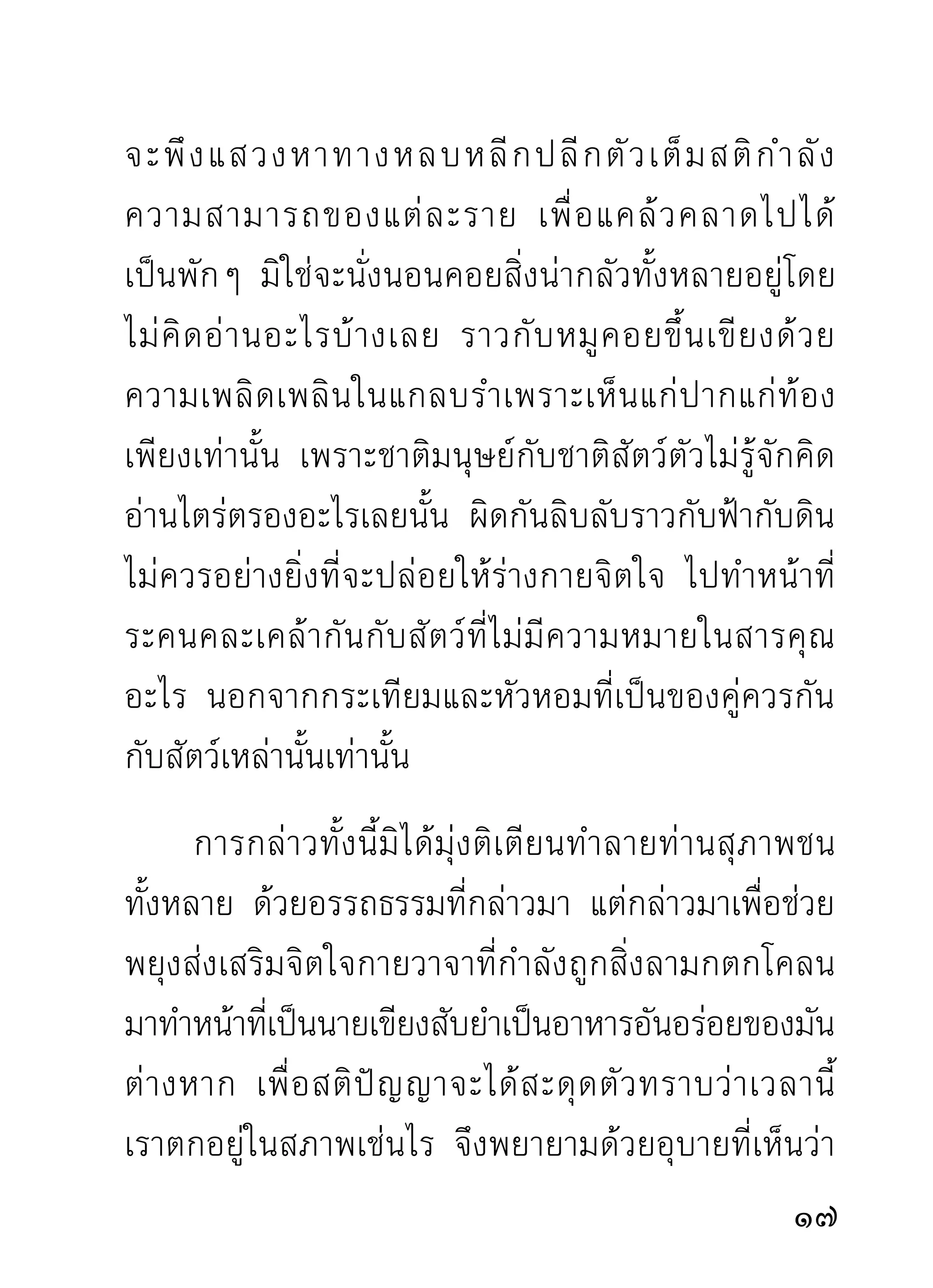 เพราะได้ประมวลมารู้เห็นในขันธ์เฉพาะหน้าที่รวมรับรู้อยู่
กับดวงใจเดียวทีกำลังฝึกซ้อมตัวอยูขณะนีแล้ว ยังเป็นอยู่
                  ่              ่     ้
ก็เย็นใจเพราะคุณธรรมอยู่กับตัว แม้ตายไปก็มีสุคโตเป็น
ที่อยู่เสวย นี่คือผลของการทำสมาธิเดินจงกรมภาวนา
สามารถยังผูบำเพ็ญให้เกิดความรืนเริงอาจหาญได้ผดคาด
            ้                  ่               ิ
ผิดหมาย จึงเป็นกิจทีควรทำเพือตัวเราเอง ไม่ควรประมาท
                    ่        ่
ซึ่งอาจเป็นภัยอย่างคาดไม่ถึง
       การกำหนดจิตตั้งสติในเวลาเดินจงกรมกรุณาทำ
เป็ น ล่ ำ เป็ น สั น สมที่ เ จตนามุ่ ง หน้ า หาของดี การเดิ น
จงกรมภาวนาเป็นการแสวงหาของดีที่ถูกทาง ไม่มีข้อ
ควรตำหนิ นักปราชญ์ชมเชยกันทั่วโลก ควรพยายามทำ
จิตใจให้สงบในเวลานั้นจนได้ อย่าสักแต่ว่าทำ จะเห็น
ความประเสริฐอัศจรรย์ของตัวเอง คือจิตที่ถูกห่อหุ้มด้วย
ของเศษเดนทังหลาย จนขาดความสนใจว่าสิงทีถกหุมห่อ
                    ้                              ่ ู่ ้
นั้นไม่สำคัญ ยิ่งกว่าสิ่งเศษเดนที่หุ้มห่อ จึงมักพากันหลง
ไปกับสิ่งนั้นจนลืมสำนึกตัว

                                                          1
 