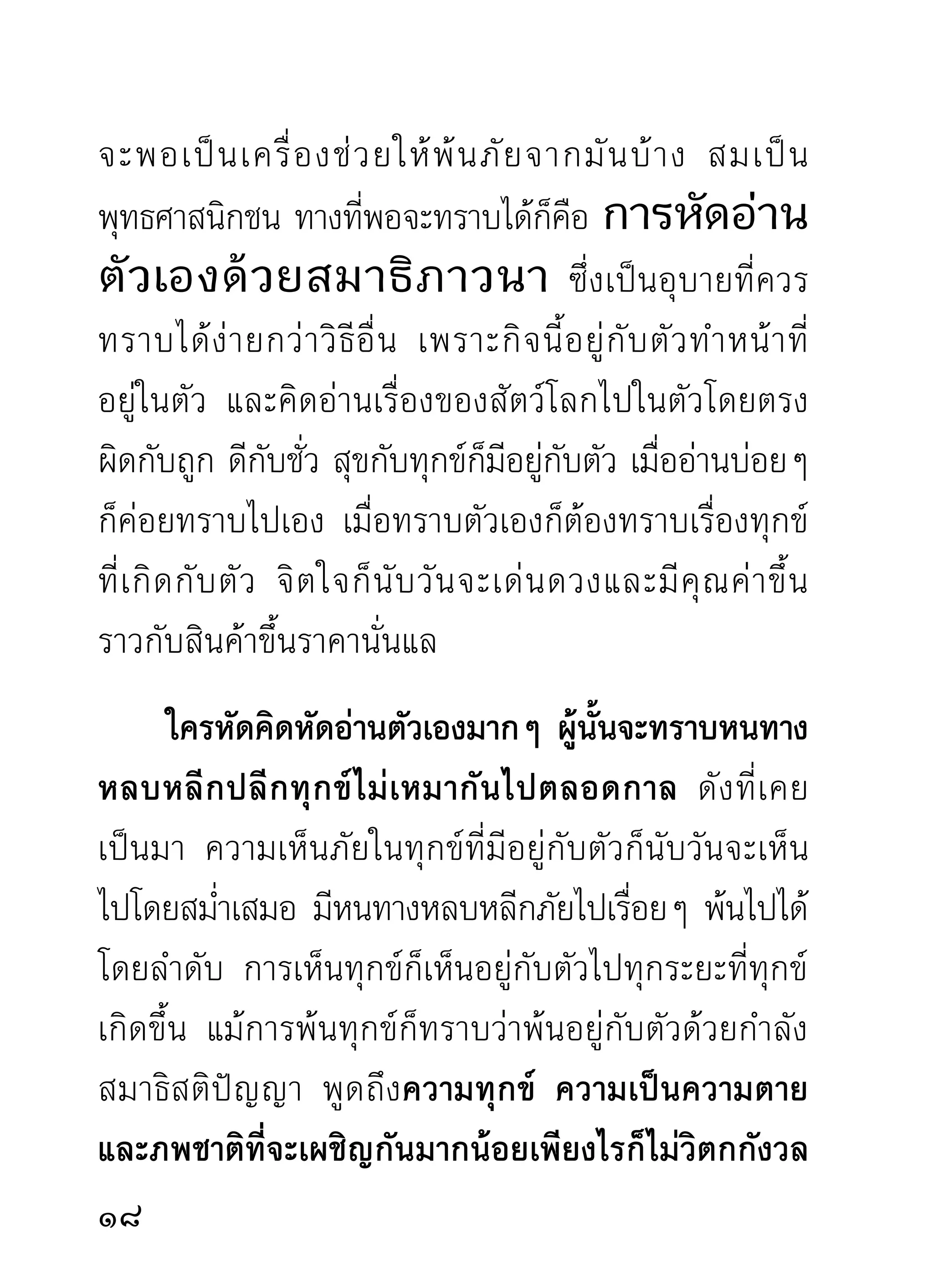 ความจริง พระพุทธ พระธรรม พระสงฆ์ ทีกระเดืองเลืองลือ
                                        ่ ่ ่
ในไตรภพตลอดมานั้น ก็ออกจากใจที่เป็นทั้งเหตุและผล
อัศจรรย์ดังกล่าวมา คือใจดวงหลุดลอยจากของเศษเดน
ทั้งหลายออกมาแล้วนั่นแล ที่มีพระนามว่าพระพุทธบ้าง
พระสงฆ์บาง ตามอาการของผูทรง เมือปราศจากผูทรงแล้ว
             ้                ้     ่          ้
ก็เป็นธรรมล้วนๆ ไม่มีคำว่าจิต ว่าพระพุทธเจ้า อันเป็น
สมมุติขั้นสูงสุดอยู่ในนั้นอีกเลย เหลือแต่คำว่า “ธรรม”
พระนามนีกเ็ ป็นสมมุตขนสูงสุดอีกพระนามหนึง แต่จำต้อง
           ้          ิ ั้                 ่
ทรงพระนามนี้ไว้เป็นหลักใหญ่ของโลกผู้หวังพึ่งธรรม
จนกว่าได้บรรลุถงความไม่หวังพึงสิงใดแล้ว คำว่าธรรมกับ
                 ึ              ่ ่
ผู้นั้นก็ทราบกันเองไม่มีทางสงสัยแม้ไม่เคยทราบมาก่อน
       ดังนั้นคำว่า “จิต” ทั้งจิตท่าน จิตเรา ย่อมเป็น
เช่ น เดี ย วกั น ทั้ ง โลก แต่ สิ่ ง ที่ ท ำให้ จิ ต ผิ ด กั น ไปต่ า งๆ
จนคาดไม่ อ อกบอกไม่ ถู ก มองไม่ เ ห็ น พิ สู จ น์ ไ ม่ ไ ด้
ในสั ง คมสามั ญ ของคนมี กิ เ ลสนั้ น เพราะสิ่ ง แวดล้ อ ม
ทั้ ง หลาย ซึ่ ง มี ม ากและต่ า งๆ กั น จนพรรณนาไม่ จ บ
เข้าเกี่ยวข้องพัวพัน จิตที่ถูกสิ่งเหล่านั้นปกคลุมคละเคล้า
20
 