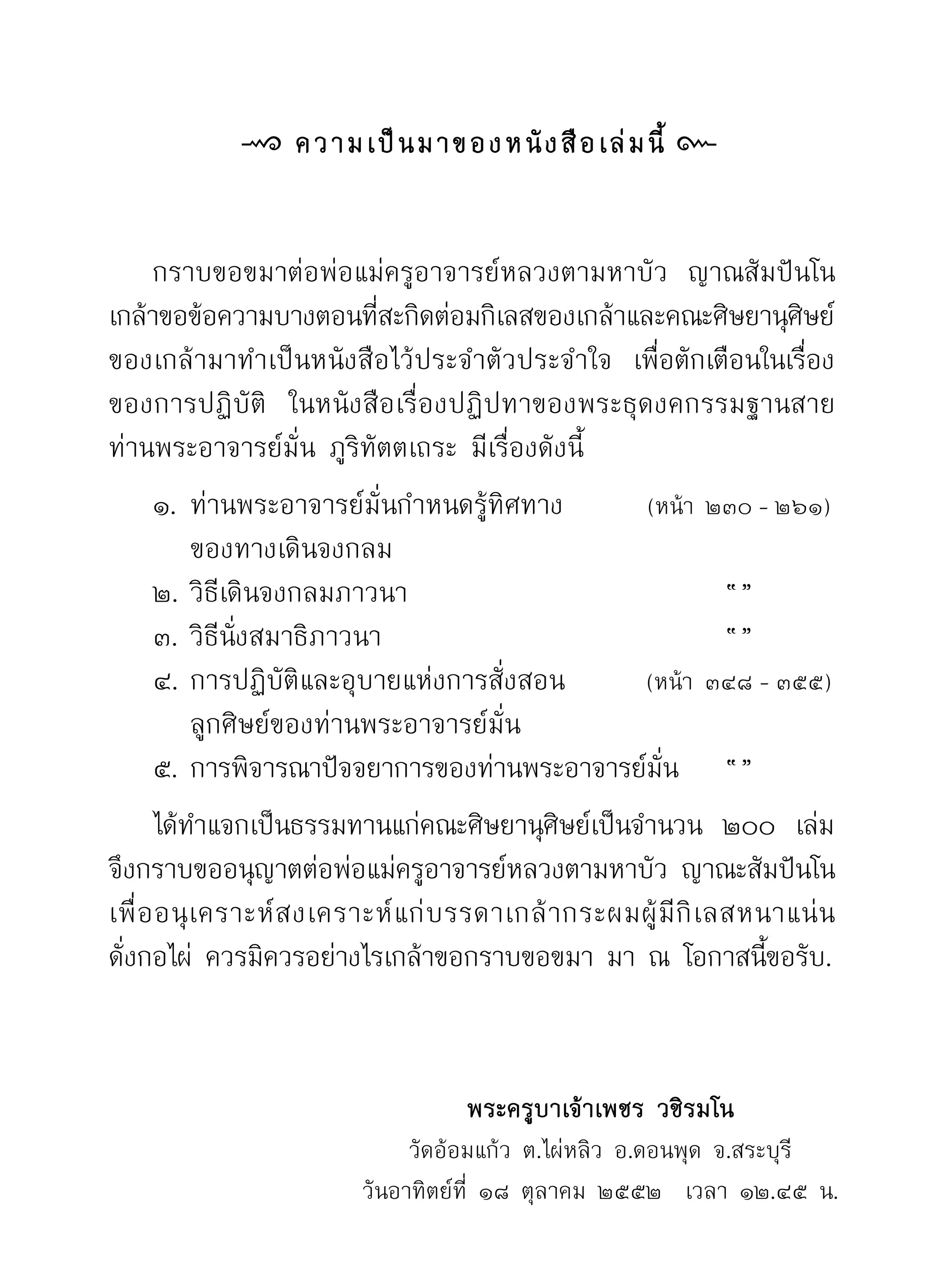 ความเป็ น มาของหนั ง สื อ เล่ ม นี้ 


	 กราบขอขมาต่อพ่อแม่ครูอาจารย์หลวงตามหาบัว ญาณสัมปันโน	                     	
เกล้าขอข้อความบางตอนทีสะกิดต่อมกิเลสของเกล้าและคณะศิษยานุศษย์	
                            ่                                           ิ
ของเกล้ามาทำเป็นหนังสือไว้ประจำตัวประจำใจ เพือตักเตือนในเรือง
                                                          ่               ่
ของการปฏิบัติ ในหนังสือเรื่องปฏิปทาของพระธุดงคกรรมฐานสาย
ท่านพระอาจารย์มั่น ภูริทัตตเถระ มีเรื่องดังนี้
		 ๑.	ท่านพระอาจารย์มั่นกำหนดรู้ทิศทาง                (หน้า ๒๓๐	-	๒๖๑)
           ของทางเดินจงกลม
      ๒. วิธีเดินจงกลมภาวนา                                        “”
      ๓. วิธีนั่งสมาธิภาวนา                                        “”
      ๔. การปฏิบัติและอุบายแห่งการสั่งสอน             (หน้า ๓๔๘	-	๓๕๕)
           ลูกศิษย์ของท่านพระอาจารย์มั่น
	 ๕. การพิจารณาปัจจยาการของท่านพระอาจารย์มน	 “”             ั่
      ได้ทำแจกเป็นธรรมทานแก่คณะศิษยานุศษย์เป็นจำนวน ๒๐๐ เล่ม	
                                                ิ
จึงกราบขออนุญาตต่อพ่อแม่ครูอาจารย์หลวงตามหาบัว ญาณะสัมปันโน	
เพื่ อ อนุ เ คราะห์ ส งเคราะห์ แ ก่ บ รรดาเกล้ า กระผมผู้ มี กิ เ ลสหนาแน่ น	
ดังกอไผ่ ควรมิควรอย่างไรเกล้าขอกราบขอขมา มา ณ โอกาสนีขอรับ.	
  ่                                                                   ้
	

                                     พระครูบาเจ้าเพชร
วชิรมโน
                               วัดอ้อมแก้ว ต.ไผ่หลิว อ.ดอนพุด จ.สระบุรี
                          วันอาทิตย์ที่ ๑๘ ตุลาคม ๒๕๕๒ เวลา ๑๒.๔๕ น.	
 