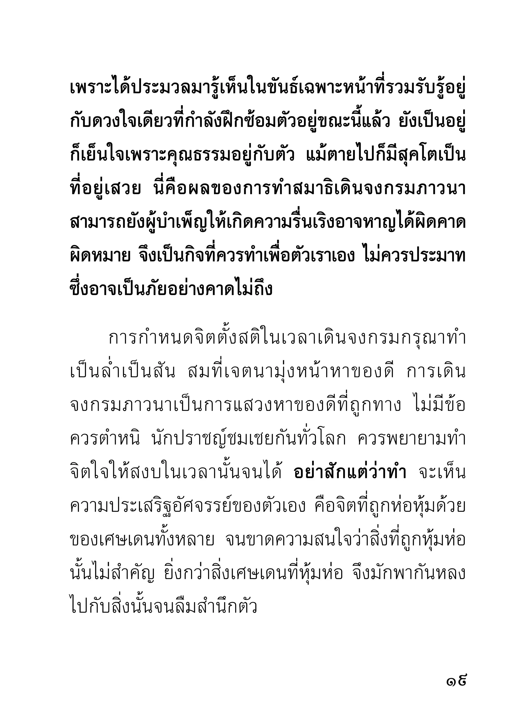 จนเป็ น อั น เดี ย วกั น จึ ง เป็ น จิ ต ที่ ผิ ด กั น มาก จนไม่ อ าจ
ทราบได้วาจิตนันมีความหนาบางจากสิงดังกล่าวมากน้อย
           ่ ้                                       ่
เพียงไร และพิสจน์ไม่ได้วาจิตของผูนนเดิมมาจากภพชาติ
                   ู            ่               ้ ั้
อะไรบ้าง มีอะไรปกคลุมหุ้มห่อมากที่สุด บรรดาที่มีนาม
ว่ากิเลสหรือของเศษเดนแห่งท่านผู้วิเศษทั้งหลาย
      ท่ า นผู้ ใ ดพยายามชำระแก้ ไ ขสิ่ ง ดั ง กล่ า วออกได้
มากน้อยเพียงไร ย่อมได้รับความสุขมากน้อยตามเหตุที่
ชำระได้ ถึงขั้นบริสุทธิ์ก็เป็นผู้สิ้นทุกข์ทางใจในท่ามกลาง
แห่งขันธ์ที่กำลังครองอยู่ ดังพระพุทธเจ้าและพระอรหันต์
ท่านที่ตรัสรู้และบรรลุธรรมแล้ว ย่อมทรงเสวยและเสวย
วิมุตติสุขในขณะนั้นโดยไม่อ้างกาลสถานที่เลย ขอแต่
กิเลสที่เป็นตัวข้าศึกแก่จิตใจได้สิ้นสูญไปก็พอแล้ว ฉะนั้น
จึงมีเพียงกิเลสอย่างเดียวกั้นกางมรรคผลนิพพานไม่ให้
จิตบรรลุถงได้ นอกนันไม่มอะไรหรือผูใดมีอำนาจกันกางได้
            ึ         ้ ี               ้             ้
การสอนธรรมจึงสอนลงที่จิตซึ่งเป็นที่ซ่องสุมของกิเลส
ทั้งมวล ด้วยธรรมปฏิบัติ คือ ศีล สมาธิ ปัญญา อันเป็น
หลักใหญ่ในบรรดาธรรมแก้ไขบุกเบิก
                                                                21
 
