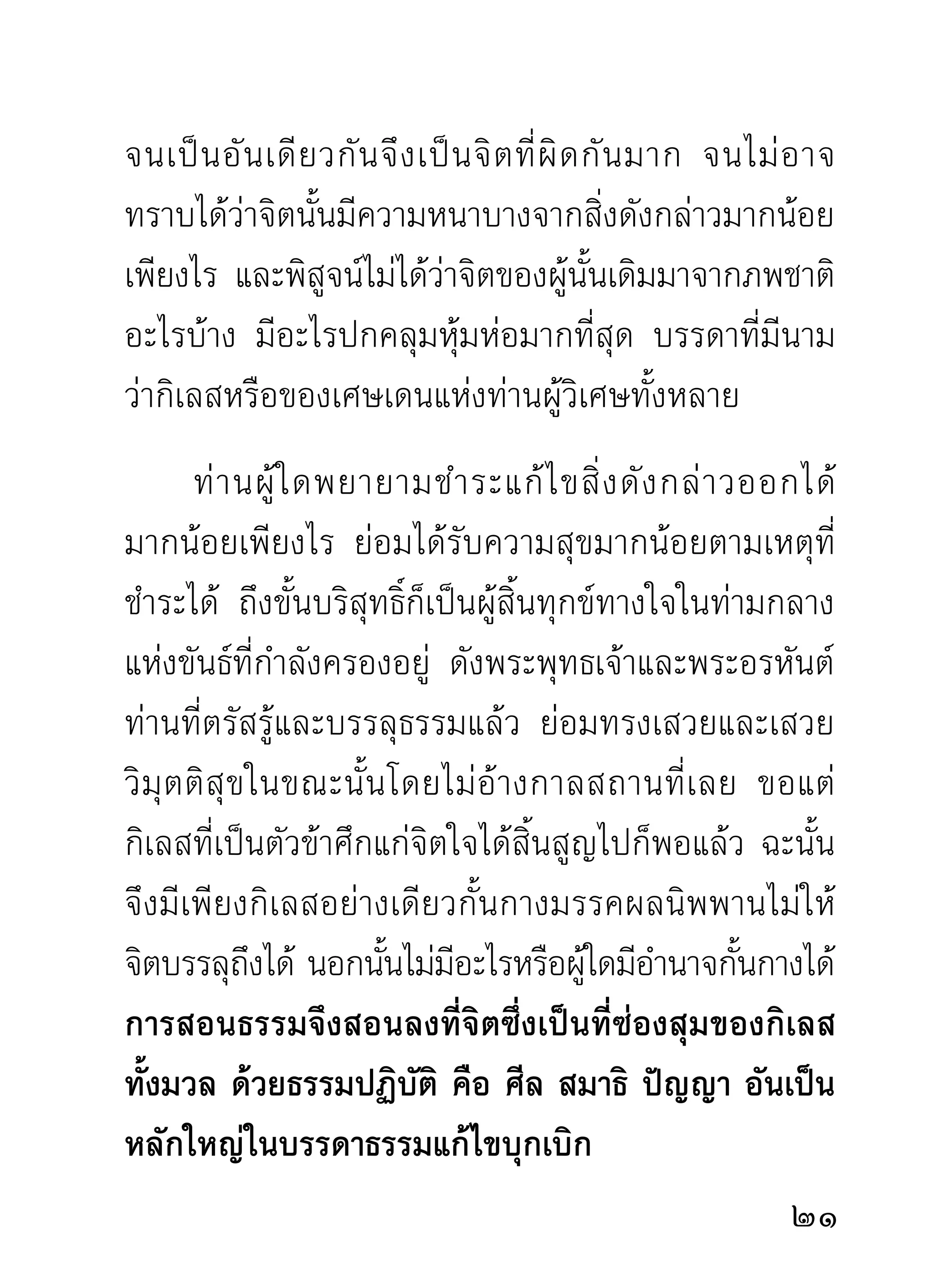 พ่อแม่ของตนจริงๆ ยิงมีผใหญ่เป็นคนดีจำนวนมากเพียงไร
                    ่ ู้
ก็เป็นการแสดงออกแห่งความเจริญรุ่งเรืองของหมู่ชน
มากเพียงนัน ศาสนาและผูประกาศสอนธรรมการสงเคราะห์
           ้             ้
โลกด้วยวิธีต่างๆ โดยไม่คิดค่าตอบแทนในทางอามิสและ
สินจ้างรางวัลใดๆ ชื่อว่าผู้สร้างความกระหยิ่มปริ่มด้วย
ความเมตตาวิหารธรรม และจงรักภักดีแก่ประชาชนได้รับ
ไม่มีวันจืดจางอิ่มพอ หลับและตื่นเขาย่อมระลึกบูชาเป็น
ขวัญตาขวัญใจอยู่ตลอดเวลา ไปที่ไหนไม่เป็นภัยแก่โลก
นอกจากสร้ า งบุ ญ สร้ า งคุ ณ แก่ ผู้ อื่ น ให้ เ ต็ ม ตื้ น ไปด้ ว ย
ความปีติยินดีโดยทั่วกันถ่ายเดียวเท่านั้น
        ศาสนากั บ ผู้ ส งเคราะห์ โ ลกด้ ว ยธรรมและอามิ ส
จึ ง เป็ น เหมื อ นนายแพทย์ แ ละนางพยาบาลที่ มี ค วาม
สงสารเมตตาเที่ ย วแจกยา และรั ก ษาโรคให้ ห มู่ ช น
ผู้ จ ำเป็ น ที่ ชี วิ ต อยู่ กั บ ยาและหมอ แม้ เ ขาหายโรคแล้ ว
แต่บุญคุณที่เขาระลึกต่อหมอผู้มีคุณนั้นจะไม่มีวันลืมเลย
นี่แลอำนาจของความดี ไม่เลือกชาติชั้นวรรณะ ย่อมมี
ความปรารถนาทั่วหน้ากัน ความดีและศาสนาจึงมิได้เป็น
                                                                2
 