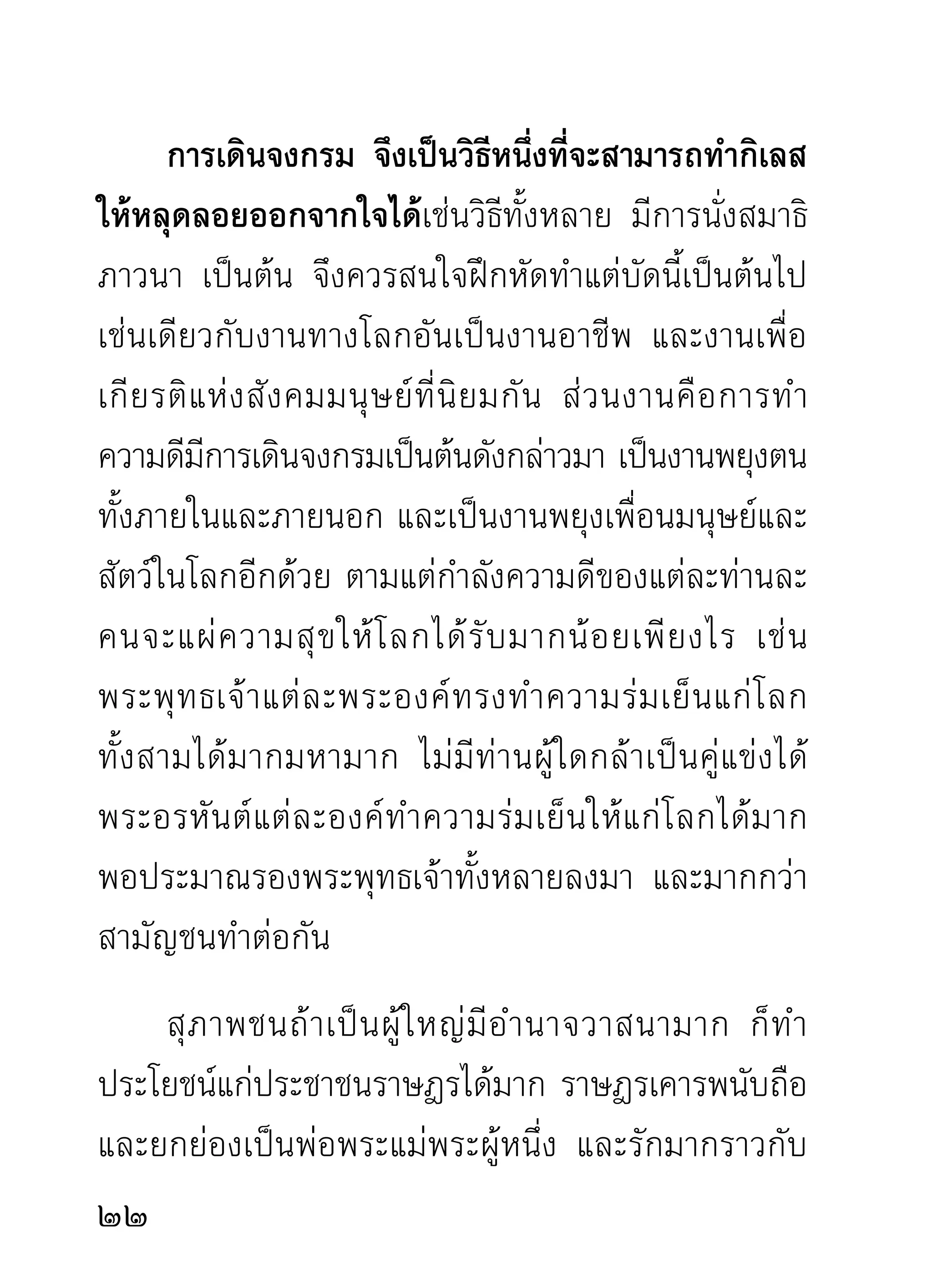 ของล้าสมัยดังทีบางคนเข้าใจ ทังทีเ่ ขาก็ยงหวังพึงผูอนอยู่
                 ่                  ้              ั      ่ ้ ื่
ด้วยความกระหายต่อความเมตตาอารีของท่านผู้ใจบุญ
ทั้งหลาย อันมีศาสนาเป็นแหล่งผลิตคนดี เพราะศาสนา
เป็นแหล่งแห่งความดีทั้งมวล ถ้ามิใช่คนดีจะนำศาสนา
ออกสอนโลกไม่ได้แน่นอน หลักศาสนาอย่างน้อยก็คือ
หั ว ใจของคนดี นั่ น แล ยิ่ ง กว่ า นั้ น ก็ คื อ หั ว ใจของท่ า นที่
บริสุทธิ์วิมุตติธรรมทั้งดวง ดังศาสดาของศาสนาพุทธ
เป็นต้น
      จะเป็ น ใครอื่ น มาจากที่ ไ หนที่ จ ะมี แ ก่ ใ จและ
ความสามารถ ใครบ้ า งที่ มี แ ก่ ใ จเสี ย สละเพื่ อ หมู่ ช น
เหมือนหัวใจของเจ้าของศาสนาผู้นำธรรมออกสอนโลก
ดังพระพุทธเจ้าทั้งหลายที่ทรงเสียสละเต็มพระทัยแล้ว
และพระสาวกอรหันต์ของพระพุทธเจ้าทุก ๆ พระองค์
ที่ทำประโยชน์แก่หมู่ชน ถ้าไม่ ใช่ท่านผู้มี ใจขาวสะอาด
ปราศจากความเห็นแก่ตัวแล้ว จะยอมเสียสละทุกอย่าง
เพื่อโลกไม่ได้เลย ข้อนี้น่าเชื่อเหลือเกิน แม้ไม่มีใครเชื่อ
ด้วยก็ยอมโง่เชื่อคนเดียว เพราะเราท่านเกิดมาในโลกนี้
2
 
