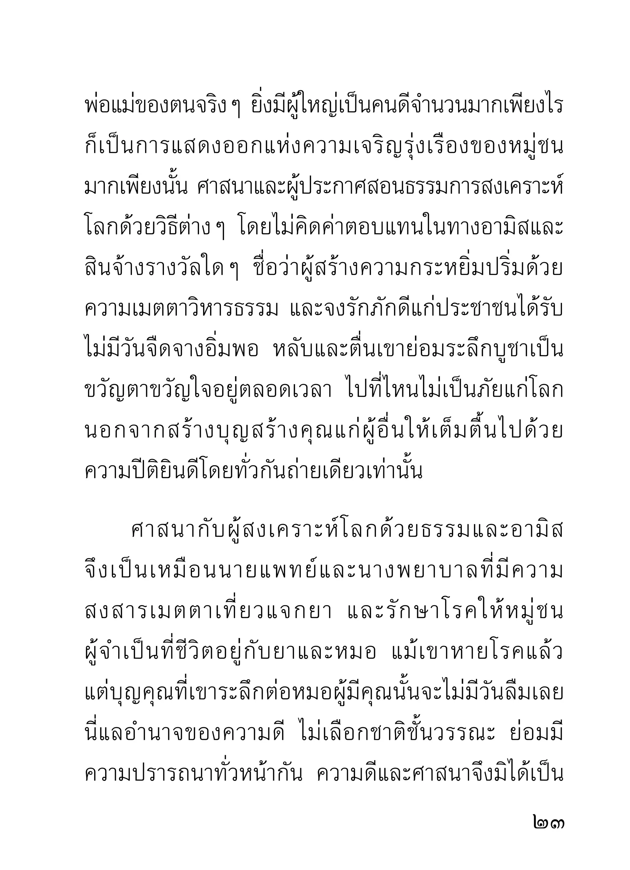 ก็นานพอจะทราบความคับแคบ ความกว้างขวาง ความ
เห็นแก่ตว ความเห็นแก่ผอน เพือนฝูงทีเ่ ป็นมนุษย์ดวยกัน
           ั               ู้ ื่ ่              ้
ได้ดี เพราะต่างก็อยู่โลกอันเดียวกัน ความทุกข์สุกดิบ
เกี่ยวเนื่องกันอยู่ทุกวันเวลาอย่างแยกไม่ออก จะไม่ทราบ
เรื่องของกันนั้นเป็นไปไม่ได้ ต้องทราบแน่นอน
        คนทีเ่ บือหน่ายเกลียดชังกันก็เพราะทราบเรืองของกัน
                 ่                               ่
คนที่รักชอบขอบใจตายใจเชื่อสนิทต่อกันก็เพราะทราบ
เรืองของกัน การแสดงออกแห่งศาสนาของศาสดาแต่ละองค์
      ่
ซึ่งเป็นการสะเทือนโลกธาตุ เพราะการปลุกปลอบใจสัตว์
ทังหลายให้ตนจากหลับ ทีเ่ คยจมอยูในกองกิเลสทังหลาย
    ้              ื่                  ่           ้
ให้ฟื้นตื่นตัวด้วยธรรมจักร ที่หมุนไปด้วยอริยสัจของจริง
อั น ประเสริ ฐ ทำไมจะทราบไม่ ไ ด้ ว่ า บุ ค คลเช่ น ไรเป็ น
ผู้ประกาศ และประกาศด้วยอัธยาศัยที่สัมปยุตด้วยอะไร
ถ้ า ไม่ สั ม ปยุ ต ด้ ว ยพระเมตตาตามหาคุ ณ ล้ น โลกแล้ ว
ผูเ้ ขียนก็ไม่ทราบจะเรียนอย่างไรจึงจะสมใจของท่านผูอาน ้่
ทั้งหลาย ถ้าท่านเป็นเสมือนเราๆ ท่านๆ ที่ขุดค้นดูในตัว
ในใจเห็นแต่ความคับแคบตีบตัน ความเห็นแก่ตัวแบบ
                                                       2
 