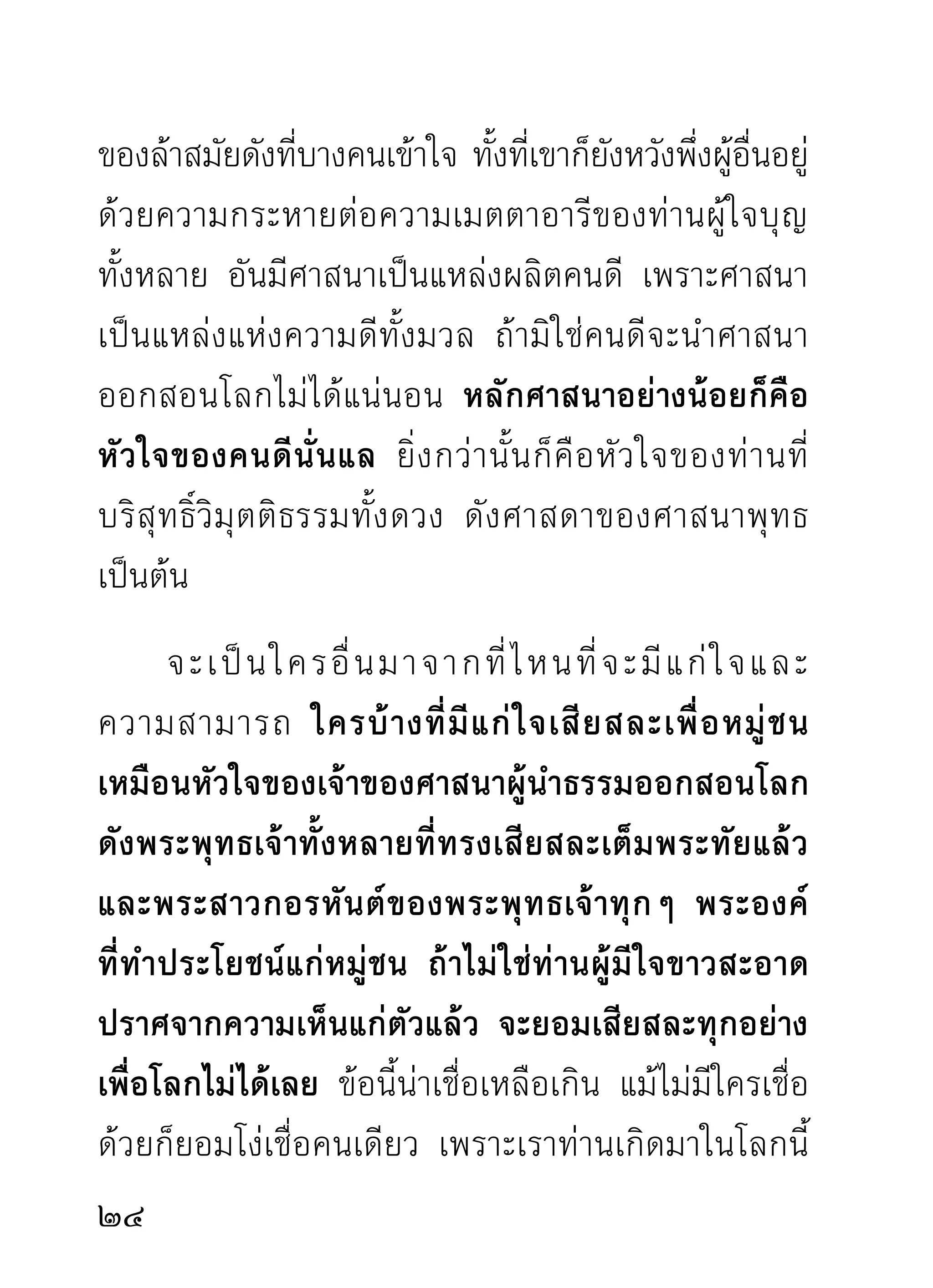 เข้ากับใครไม่ได้นี้แล้ว ศาสนาและศาสดาจะไม่มีวันอุบัติ
ขึ้นมาให้โลกได้กราบไหว้บูชาเป็นขวัญตาขวัญใจได้เลย
       เท่าที่โลกยังเป็นโลกและมีคนดีคนชั่วสับปนกันอยู่
ไม่สญปราชญ์ราชบัณฑิตไปจากพันธุมนุษย์ ก็เพราะอาศัย
     ู                              ์
ร่มเงาแห่งใจที่ขาวสะอาดของท่านผู้ไม่เห็นแก่ตัวกลัว
คนอื่นจะดีกว่า มาชุบเลี้ยงชโลมไว้ด้วยด้วยศาสนธรรม
นั่นเอง จึงพอมีคนดีไว้ประดับโลก การเกิดมาเป็นมนุษย์
จึงไม่ควรคิดเอาง่ายๆ ว่าเป็นภพที่เกิดได้ง่ายและตาย
ยาก แต่อาจเป็นภพที่เกิดง่ายตายง่าย และเกิดยากตาย
ง่ายเช่นเดียวกับสัตว์ทั่วไป เพราะชีวิตเป็นอยู่กับธาตุขันธ์
เหมือนกัน ลมหายใจหยุดหมดความสืบต่อก็คือคนตาย
สัตว์ตายนั่นแล จะเรียกอย่างไรให้ยิ่งกว่านั้นไปอีกได้
จะมี ค วามเที่ ย งทนถาวรที่ ไ หนพอจะประมาทนอนใจ
ไม่คิดอ่านเรื่องของตัว พอเป็นสุคตินิสัยสืบไปในอนาคต




2
 