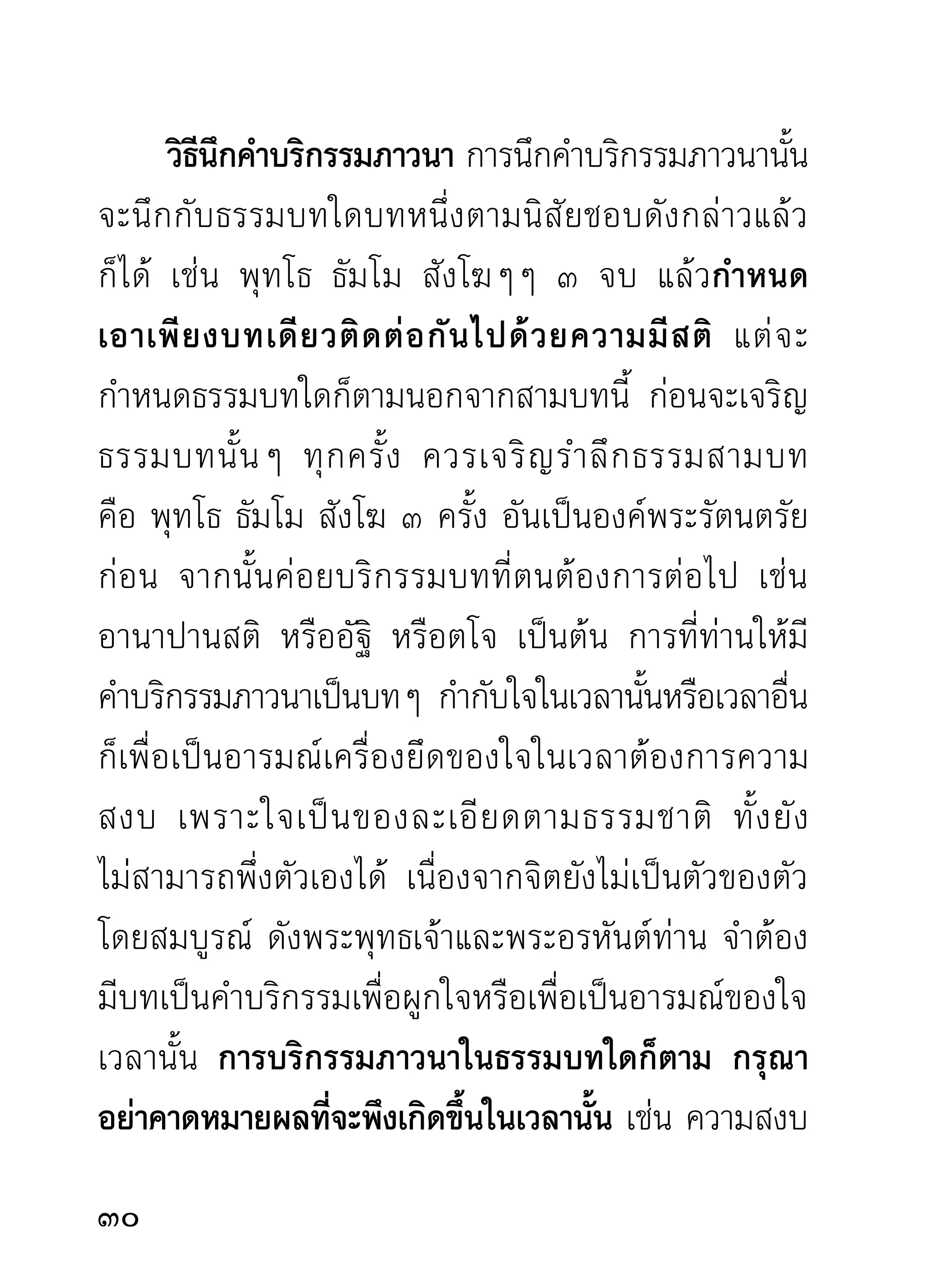ข้อควรสังเกตและระวังในขณะภาวนา โดยมากมัก
คิดและพูดกันเสมอว่าภาวนาดูนรกสวรรค์ ดูกรรมดูเวร
ของตนและผู้อื่น ข้อนี้ท่านที่มุ่งต่ออรรถธรรมสำหรับตัว
จริงๆ กรุณาสังเกตขณะภาวนาว่า จิตได้มีส่วนเกี่ยวข้อง
ผูกพันกับเรื่องดังกล่าวเหล่านี้บ้างหรือไม่ ถ้ามีควรระวัง
อย่าให้มีขึ้นได้สำหรับผู้ภาวนาเพื่อความสงบเย็นเห็นผล
เป็นความสุขแก่ใจโดยถูกทางจริงๆ เพราะสิ่งดังกล่าว
เหล่านั้นมิใช่ของดีดังที่เข้าใจ แต่เป็นความคิดที่ริเริ่ม
จะไปทางผิด เพราะจิตเป็นสิ่งที่น้อมนึกเอาสิ่งต่างๆ ที่ตน
ชอบได้แม้ไม่เป็นความจริง นานไปสิ่งที่น้อมนึกนั้นอาจ
ปรากฏเป็ น ภาพขึ้ น มาราวกับเป็นของจริงก็ ได้ นี่รู้สึก
แก้ยาก แม้ผู้สนใจในทางนั้นอยู่แล้วจนปรากฏสิ่งที่ตน
เข้าใจว่าใช่และชอบขึ้นมาด้วยแล้ว ก็ยิ่งทำความมั่นใจ
หนักแน่นขึนไม่มทางลดละ จะไม่ยอมลงกับใครง่ายๆ เลย
            ้ ี
จึงได้เรียนเผดียงไว้ก่อนว่าควรสังเกตระวังอย่าให้จิตนึก
น้อมไปในทางนั้น จะกลายเป็น นั ก ภาวนาที่ น่ า
ทุเรศเวทนา ทั้งที่ผู้นั้นยังทะนงถือความรู้ความเห็น
2
 