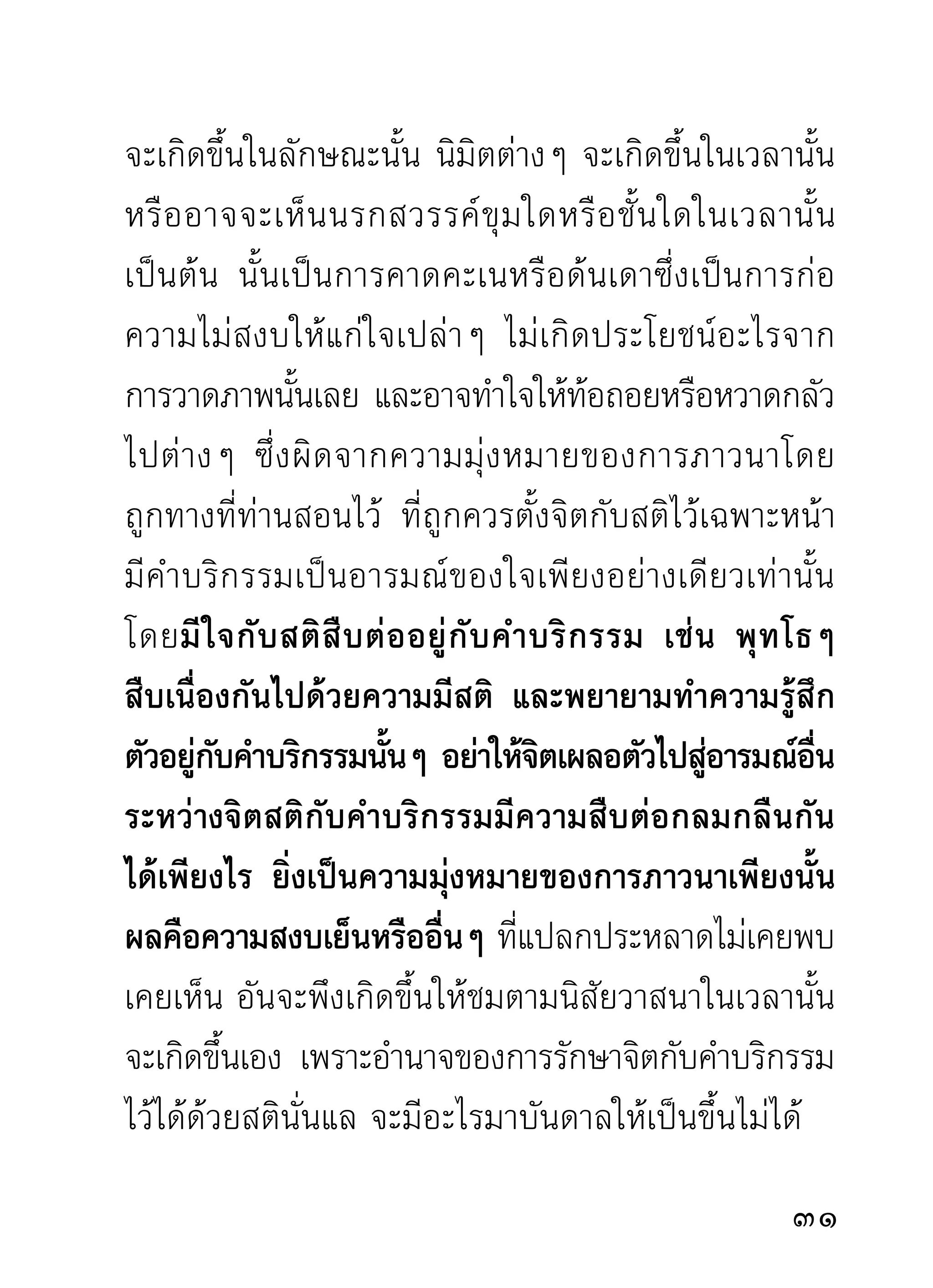 ของตัวว่าเป็นสิ่งที่ถูกต้องอยู่ และพร้อมจะสั่งสอนผู้อื่น
ให้ เ ป็ น ไปในแนวของตนอี ก ด้ ว ย จิ ต ถ้ า ได้ นึ ก น้ อ มไป
ในสิ่ ง ใดแล้ ว แม้ สิ่ ง นั้ น จะผิ ด ก็ ยั ง เห็ น ว่ า ถู ก อยู่ นั่ น เอง
จึ ง เป็ น การลำบากและหนั ก ใจแก่ ก ารแก้ ไ ขอยู่ ไ ม่ น้ อ ย
เพราะจิตเป็นของละเอียดมากยากที่จะทราบได้กับบรรดา
อารมณ์ ที่ จิ ต เข้ า เกาะเกี่ ย ว ว่ า เป็ น อารมณ์ ดี ห รื อ ชั่ ว
ประการใด นอกจากท่ า นที่ เ ชี่ ย วชาญทางด้ า นภาวนา
ซึ่งเคยผ่านเหตุการณ์ต่างๆ มาแล้วอย่างโชกโชน เช่น
อาจารย์ มั่ น เป็ น ต้ น นั้ น ท่ า นพอตั ว เสี ย ทุ ก อย่ า งไม่ ว่ า
ภายในภายนอก ท่านคลี่คลายดูโดยละเอียดทั่วถึงไม่มี
ทางสงสัย จึงสมนามที่ท่านเป็นอาจารย์หรือครูชั้นเอก
ในการสอนธรรมกรรมฐานแก่บรรดาศิษย์
      ท่านผู้ใดจะมีความรู้ความเห็นในด้านภาวนามาก
น้อย ทั้งภายในภายนอกมาเพียงไร เวลาเล่าถวายท่าน
จบลงแล้ว จะได้ยินเสียงท่านแสดงออกด้วยความเข้มข้น
มั่นใจในความรู้ความเห็นของท่านเองอย่างจับใจและหาย
สงสัย ทั้งท่านที่มาเล่าถวายและบรรดาศิษย์ที่แอบฟังอยู่
                                                                       
 