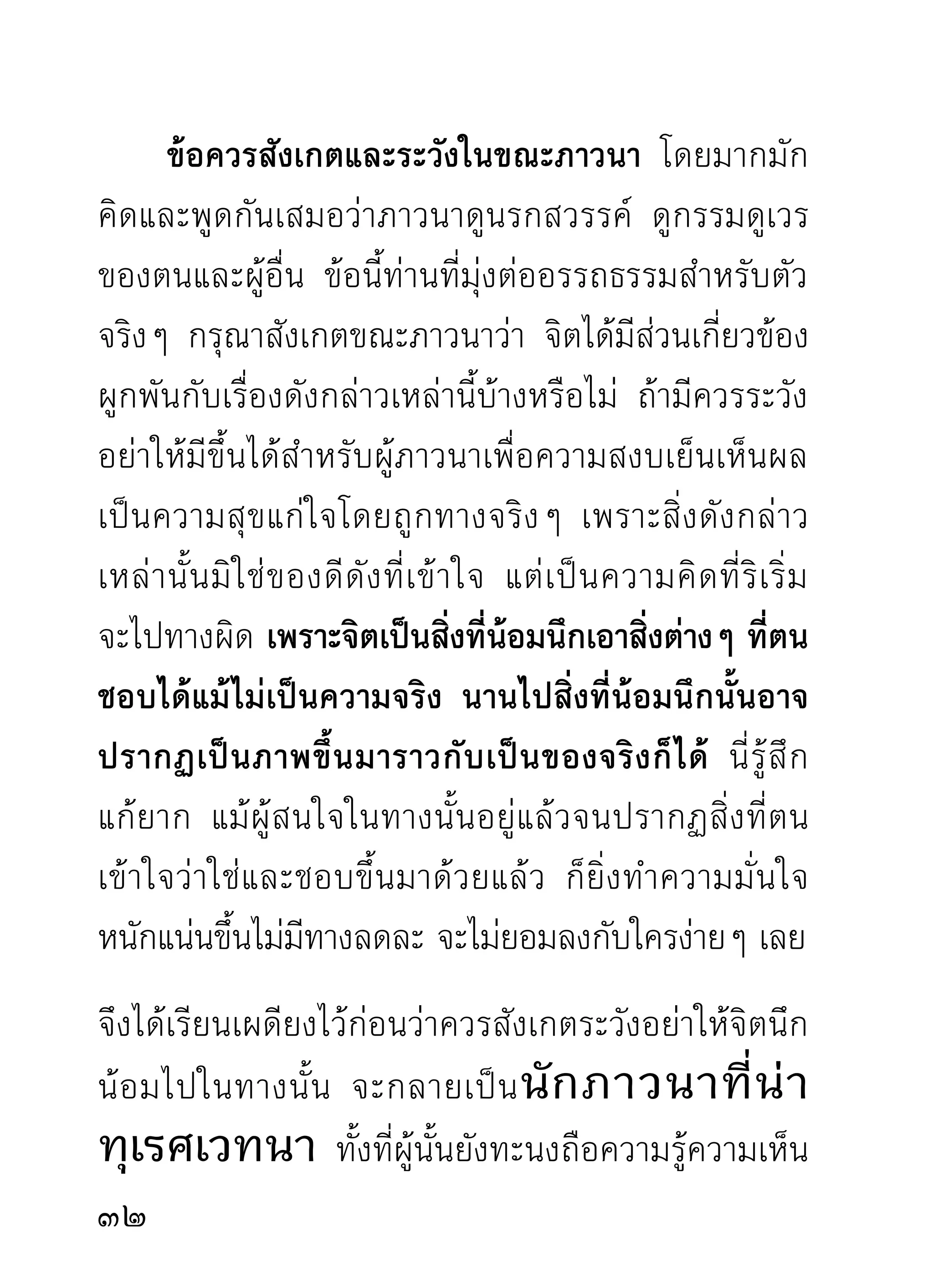 ที่นั้น ทั้งเกิดความรื่นเริงในธรรมนั้นสุดจะกล่าว แม้ผู้นั้น
จะยั ง สงสั ย ในบางแขนง ขณะท่ า นอธิ บ ายจบลงแล้ ว
ได้แยกแยะเรียนความรู้ความเห็นของตนให้ท่านฟังซ้ำอีก
ท่านจะชี้แจงเหตุผลของสิ่งนั้นๆ ให้ฟังทันทีด้วยความ
มั่นใจที่ท่านเคยผ่านมาแล้ว
        ท่านจะว่าท่านองค์นั้นว่าท่านลงไปงมกองมูตรกอง
คูถอยู่ทำไม ผมเคยงมมาก่อนท่านแล้ว และล้างมือด้วย
สิ่งซักฟอกต่างๆ ตั้งสามวันก็ยังไม่หายกลิ่น และท่านยัง
ขยั น นำสิ่ ง นั้ น มาทาตั ว ชโลมศี ร ษะโดยเข้ า ใจว่ า เป็ น
น้ ำ หอมอยู่ ห รื อ นั่ น คื อ กองมู ต รคู ถ ที่ เ ขาถ่ า ยมาได้
สองสามวั น แล้ ว ซึ่ ง กำลั ง ส่ ง กลิ่ น ฉุ น เต็ ม ที่ ท่ า นอย่ า
กล้ า หาญอวดเก่ ง ไปสู ด ดมเล่ น เดี๋ ย วน้ ำ ในบ่ อ จะหมด
แต่ สิ่ ง ที่ ท่ า นนึ ก ว่ า หอมนั้ น จะยั ง ไม่ ห ายกลิ่ น จะว่ า ผม
ไม่ บ อก ผมเคยโดนมาแล้ ว จึ ง ได้ เ ข็ ด และรี บ บอก
กลัวท่านจะโดนเข้าไปอีก ถ้าไม่มีน้ำล้างอาจร้ายกว่าผม
ที่เคยโดนมา ทั้ ง ที่ มี น้ ำล้างยังแย่และเข็ดอยู่จนป่านนี้
ดั ง นี้ ซึ่ ง เป็ น คำที่ อ อกรสอย่ า งยิ่ ง สำหรั บ ผู้ เ ขี ย นซึ่ ง มี

 