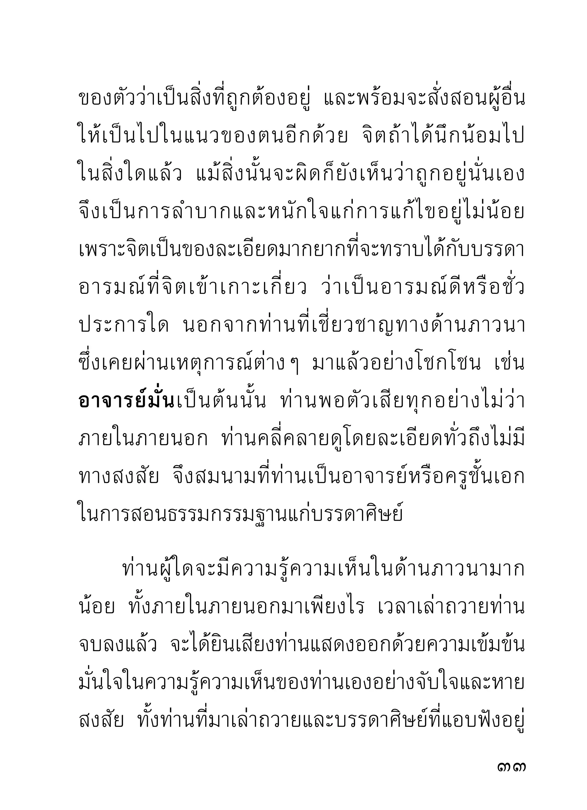 นิสัยหยาบ ท่านผู้มีนิสัยละเอียดอาจเกิดความขยะแขยง
ไม่น่าฟัง แต่การที่ท่านแสดงเช่นนั้นเป็นคำยืนยันอย่าง
หนักแน่นแม่นยำในใจ ทั้งทางผิดและทางถูกที่ท่านเคย
ผ่านมาให้ผู้มาศึกษาฟัง และหายสงสัยในสิ่งที่ตนยังเห็น
ว่าถูกว่าดีนั้น แล้วพยายามติดตามท่านด้วยความแน่ใจ
จะไม่โดนกองมูตรกองคูถอีก ซึ่งร้ายกว่าคำที่ท่านชี้แจง
ให้ฟังที่คิดว่าเป็นคำหยาบเสียอีก
         การยกธรรมท่านมาแทรกบ้าง ก็เพื่อท่านนักอบรม
ทังหลายจะได้นำไปเป็นข้อคิดว่า ความรูทางด้านภาวนานี้
   ้                                                    ้
ไม่ สิ้ น สุ ด อยู่ กั บ ผู้ ใ ดที่ พ อจะยื น ยั น ได้ ที เ ดี ย ว โดยมิ ไ ด้
ไตร่ตรองหรือไต่ถามผู้รู้มาก่อนเสียก่อน นอกจากท่าน
ที่ชำนิชำนาญมาอย่างเต็มภูมิแล้ว นั่นไม่นับเข้าในจำพวก
ที่ ก ำลั ง เห็ น กองมู ต รคู ถ ที่ ท่ า นตำหนิ ว่ า เป็ น ของดี
แล้ ว ชื่ น ชมในความรู้ ค วามเห็ น ของตน แม้ ผู้ เ ขี ย นเอง
ก็เคยอวดเก่งในความหางอึ่งของตนและถกเถียงท่าน
แบบตาแดงมาแล้ว จนไม่อาจนับได้ว่ากี่ครั้งกี่หนเพราะ
ทำอยู่เสมอ รู้ขึ้นมาอยู่เสมอ และสำคัญตัวว่าถูกอยู่เสมอ
                                                                        
 