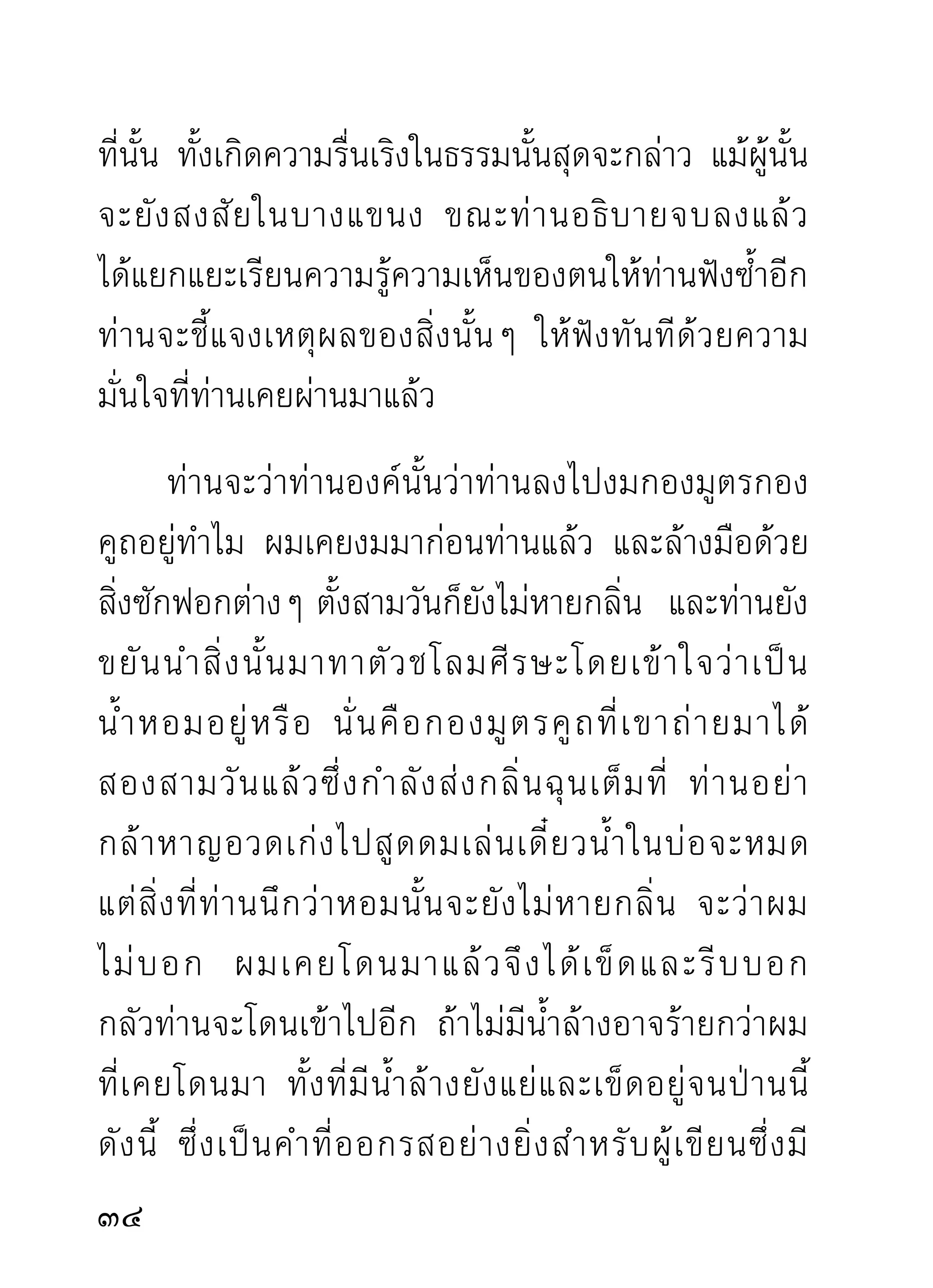 คำถกเถียงท่านทุกประโยคที่ตนเข้าใจว่าถูกต้องดีแล้ว
เหมือนยื่นไม้แต่ละชิ้นให้ท่านตีเอาๆ จนแทบศีรษะไม่มี
ผมเหลือค้างอยู่นั่นแล จึงจะได้ความฉลาดอันแหลมคม
และความดีจากปัญหาขุยไม้ไผ่ (ปัญหาฆ่าตัวเอง) ของตน
ที่ถือว่าถูกว่าดีมาจากที่ไหน นอกจากท่านตีเอาอย่างถนัด
มื อ แล้ ว ก็ ยื่ น ยาใส่ แ ผลที่ ถู ก ตี ม าให้ ไ ปใส่ แ ผลเอาเอง
เท่านั้น จะได้ดีกรีอะไรมาจากความฉลาดหางอึ่งนั้นเล่า
      ที่ว่าท่านยื่นยามาให้ไปใส่แผลเอาเองนั้น ได้แก่ท่าน
แก้ความรู้ความเห็นทางด้านภาวนาที่ตนสำคัญผิดไปนั้น
แล้วเรากลับยอมเห็นตามท่าน กว่าจะยอมลงได้ด้วยเหตุ
และผล ก็ถูกท่านเข่นเอาเจ็บพอเข็ดหลาบที่เรียกว่าถูกตี
นั่นแล ฉะนั้นจึงเรียนไว้เพื่อทราบว่าคนที่รู้แล้วกับ
คนที่ยังหลงอยู่ในกองกิเลสนั้นผิดกัน
อยู่ ม าก ถ้าไม่ใช่ผู้รู้มาแก้ความรู้ความเห็นผิดนั้น
ปล่อยให้เฉพาะพวกที่เก่งๆ แก้กันเอง ที่นั้นจะต้องกลาย
เป็นเวทีมวยฝีปากที่ไม่ยอมลงกันได้ แบบไม่มีใครกล้า

 