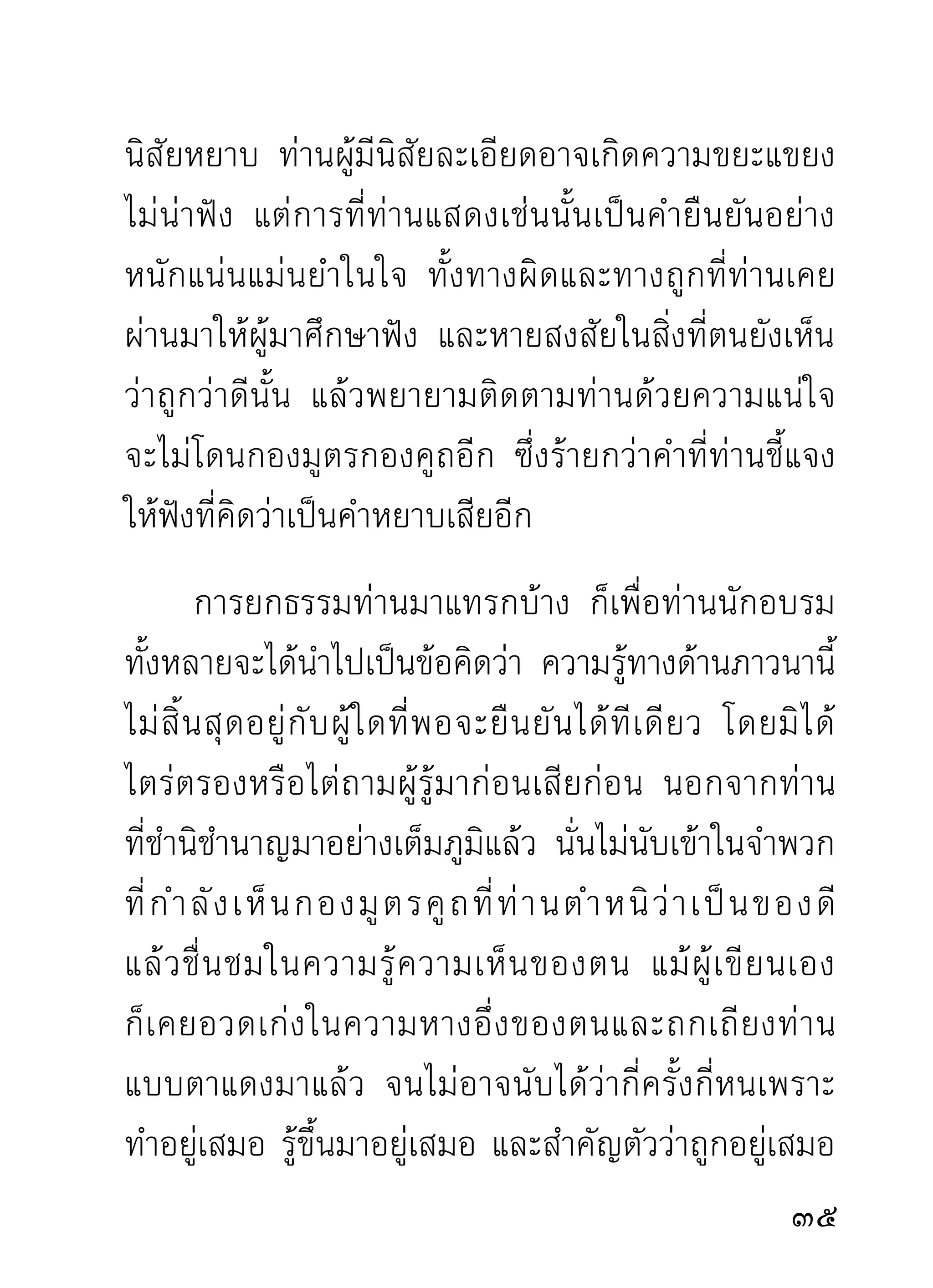 จองตั๋วเข้าฟังด้วยได้แน่นอน เพราะกลัวจะไปเหยียบ
น้ำลายของนักมวยฝีปากบนเวทีเสียจนลื่น และเลอะไป
ทั้งตัวโดยไม่มีผลดีอะไรติดตัวมาบ้างเลย
       ทั้งนี้ เพราะความรู้ภายในจากการภาวนาเป็นความ
สลับซับซ้อนมาก ยากจะกำหนดได้วาอันไหนถูกอันไหนผิด
                                    ่
ผู้ปฏิบัติที่ไม่มีครูอาจารย์คอยอบรมสั่งสอนต้องลูบคลำ
ผิดก็คลำ ถูกก็คลำ คลำทั้งน้ำทั้งเนื้อ ทั้งเปลือกทั้งกระพี้
ทั้งรากแก้วรากฝอย ทั้งกิ่งทั้งใบเอาไปทำบ้านเรือน คือ
เครื่องอยู่ของจิตที่ภาคภูมิใจด้วยไม้ทั้งต้น แล้วก็ชมว่า
สวยงามเอาเองทั้งที่คนอื่นดูไม่ได้ การปฏิบัติภาวนาที่ไม่
ใช้วิจารณญาณก็เป็นทำนองนี้เหมือนกัน อะไรๆ ก็จะ
เหมาเอาเสียว่าถูกไปหมด เวลาระบายออกมาให้ผู้อื่นฟัง
กับปากกับหูตัวเองซึ่งอยู่ใกล้ๆ แทบติดกัน ก็ไม่ยอมฟัง
ว่าที่พูดไปนั้นถูกหรือผิดประการใดบ้าง แต่จะเข้าใจว่าถูก
และพูดฟุ้งไปทีเดียว ความเสียหายจึงไม่เปื้อนเฉพาะผู้ไม่
พิจารณาสำรวมให้รอบคอบและรูจกประมาณเพียงเท่านัน
                                 ้ั                    ้
                                                      
 