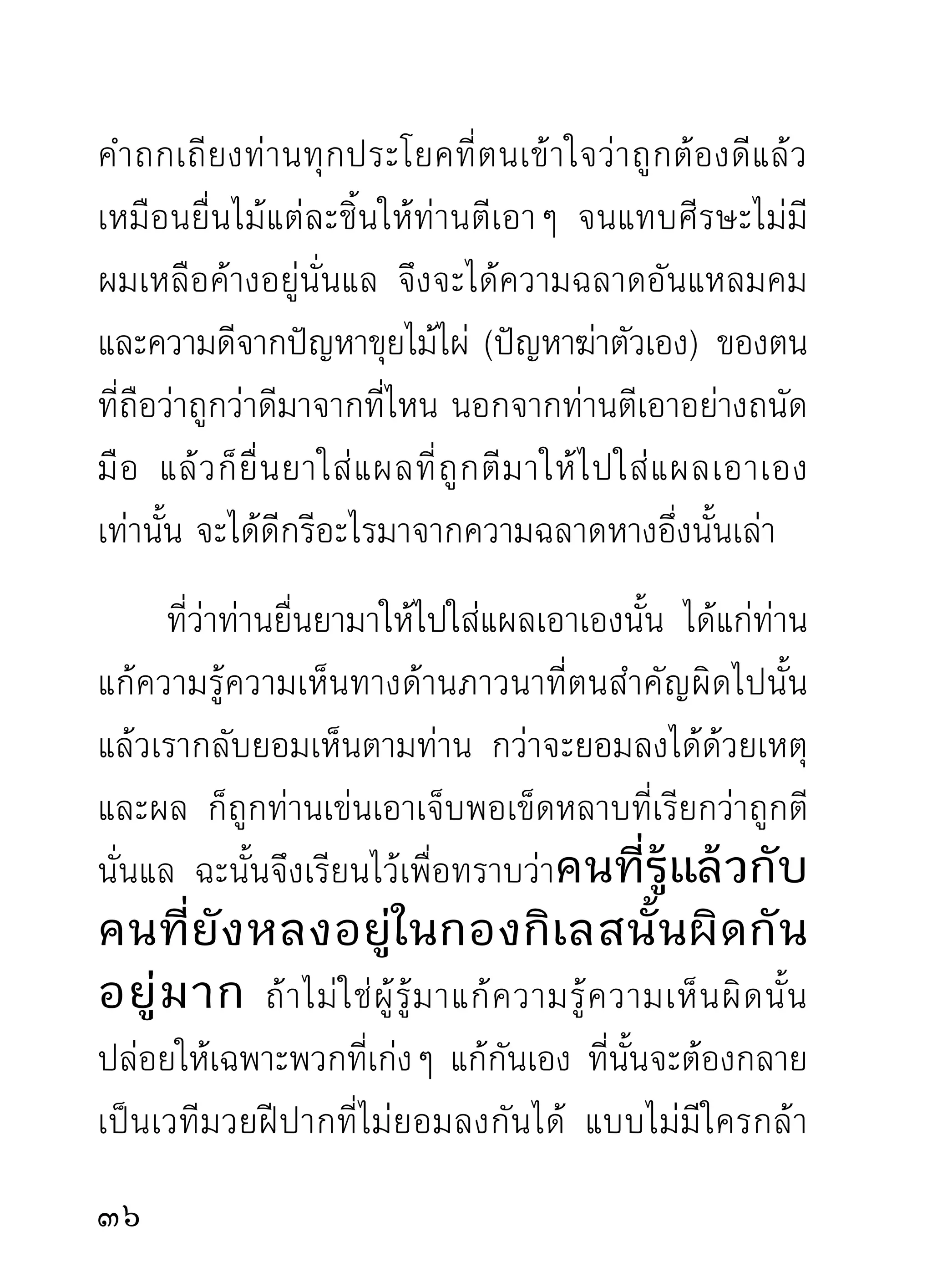 ยังมีส่วนแปดเปื้อนเลอะเลือนแก่วงพระศาสนาอันเป็น
จุดส่วนรวมอีกด้วยจึงควรสำรวมระวั ง ไว้ให้มาก
เป็นการดี
       ขณะนึกคำบริกรรมภาวนาที่เป็นความถูกต้อง ท่าน
นักภาวนาควรสนใจกับคำบริกรรมของตน โดยเฉพาะ
ในขณะนั่ ง บริ ก รรมภาวนาไม่ ค วรเป็ น กั ง วลกั บ ท่ า นั่ ง
ที่กำหนดไว้ถูกต้องแต่ต้นแล้ว คือขณะภาวนาที่กำลัง
ทำความกำหนดจดจ่อกับงานที่ทำนั้น กายอาจเอียงหน้า
เอียงหลังเอียงซ้ายเอียงขวาไปบ้าง เพราะขาดความสนใจ
กับกาย เวลานั้นมีความสนใจกับการภาวนาโดยเฉพาะ
ดังนั้น แม้กายจะเอียงไปบ้างก็ตาม แต่จิตขออย่าให้เอียง
ไปจากอารมณ์ภาวนาเป็นการดี เพราะจุดสำคัญทีตองการ่้
จริงๆ อยู่กับภาวนา ถ้าจิตมากังวลกับกายอยู่เรื่อยๆ
กลัวจะเอนหน้าเอียงหลัง ทำให้จิตเผลอตัวจากคำภาวนา
ไม่อาจเข้าสู่ความละเอียดเท่าที่ควรได้ตามกำลังของตน
เพือให้จตได้ทำหน้าทีเ่ ต็มความสามารถของตนในเวลานัน
   ่ ิ                                                   ้

 