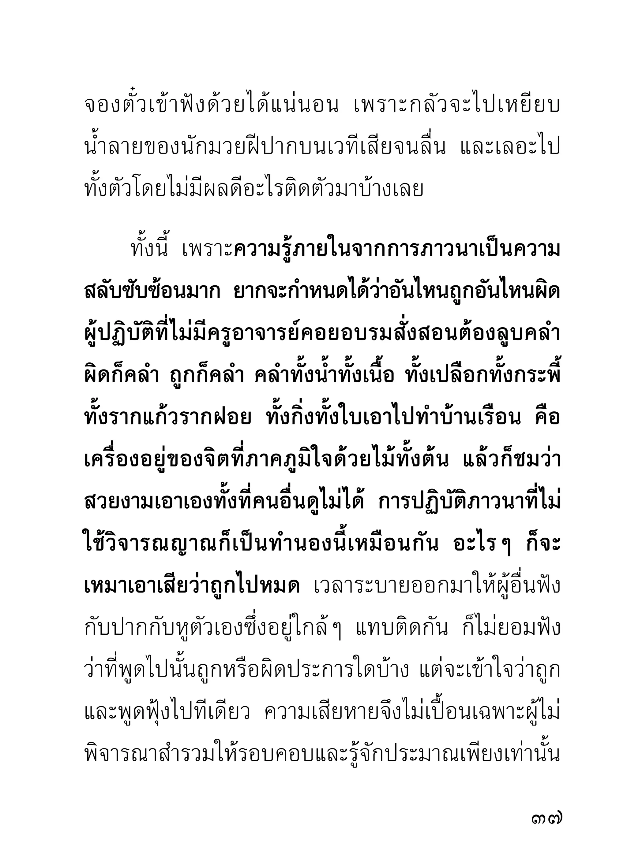 จึงไม่ควรกังวลกับกายภายนอก แต่ควรทำความจดจ่อ
ต่อคำภาวนาอย่างเดียว จนจิตสงบ และรู้เหตุรู้ผลของ
ตนได้ตามความมุ่งหมาย แม้ขณะที่จิตสงบรวมลงสู่ภวังค์
คือที่พักผ่อน ตัวหมดความรู้สึกกับสิ่งภายนอกมีกาย
เป็นต้น ก็ตาม เวลาจิตถอนขึ้นมาแล้วเห็นกายเอนเอียง
ไปในลั ก ษณะต่ า งๆ ก็ ไ ม่ ค วรสงสั ย ข้ อ งใจว่ า กายนั่ น
ไม่เที่ยงตรงตามที่กำหนดไว้ การกังวลทางกายและกังวล
ทางใจ นอกจากก่ อ ความวุ่นวายให้แก่จิตที่ ไม่รู้หน้า ที่
ของตนแล้ว ผลที่จะพึงได้รับเวลานั้นจึงไม่มีอะไรปรากฏ
ยิงไปกว่า กายกับใจเกิดยุงกันในเวลาภาวนาโดยไม่รสกตัว
  ่                     ่                            ู้ ึ
จึงควรทำความเข้าใจไว้แต่ขณะเริ่มลงมือภาวนา
       ที่ตั้งฐานสูงต่ำแห่งอารมณ์ของจิต กรรมฐานบาง
ประเภทอันเป็นอารมณ์ของจิตย่อมมีฐานเป็นตัวอยู่แล้ว
เช่น ผม ขน เล็บ ฟัน มีฐานเป็นของตัวอยู่โดยเฉพาะ
ส่วนหนังบางส่วนที่ถูกกำหนดเป็นฐาน ย่อมทราบว่าอยู่
ในที่ เ ช่ น ไร สิ่ ง ที่ ถู ก กำหนดนั้ น ๆ พึ ง ทราบไว้ ว่ า มี อ ยู่
อารมณ์แห่งกรรมฐานในที่เช่นนั้นๆ สูงหรือต่ำประการใด
                                                                 
 