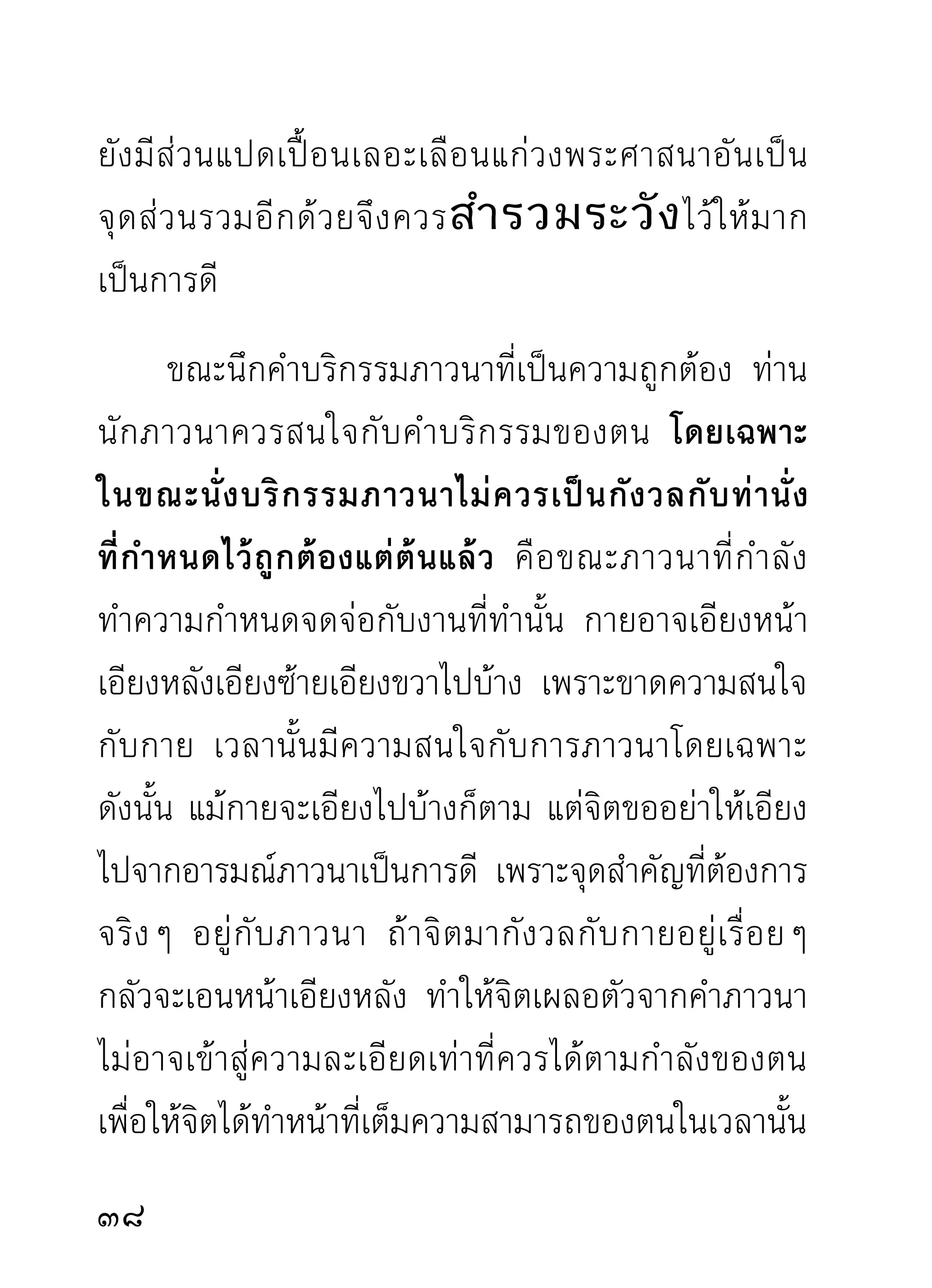 สิ่งนั้นๆ มีฐานของตนที่เป็นอยู่ตายตัว เช่น ฟันมีอยู่ใน
มุขทวาร ผมตั้งอยู่บนศีรษะมีส่วนสูงเป็นที่อยู่ นอกนั้น
เช่น หนัง ผม ขน เอ็น กระดูก มีอยู่ในที่ทั่วไปตามแต่จะ
กำหนดเอาอาการใดเป็นอารมณ์แห่งกรรมฐาน และอาการ
นั้นๆ ตั้งอยู่ในที่เช่นไร เวลากำหนดสิ่งนั้นๆ เป็นอารมณ์
ตามฐานของตนที่ ตั้ ง อยู่ สู ง หรื อ ต่ ำ ประการใด กรุ ณ า
ทราบไว้ ต ามฐานของสิ่ ง นั้ น ๆ เวลากำหนดอาการใด
อาการหนึ่ ง ที่ ก ล่ า วมาเป็ น อารมณ์ ใ นขณะภาวนา
พึงกำหนดเฉพาะอาการนั้นเป็นสำคัญกว่าความสูงหรือ
ต่ำที่กำหนดไว้เดิม เช่นเดียวกับท่านั่งสมาธิที่เอนเอียง
ไปบ้ า งไม่ ส ำคั ญ ความสู ง หรื อ ต่ ำ ที่ เ รากำหนดไว้ เ ดิ ม
อย่างไร ก็ปล่อยตามสภาพเดิม อย่ายกกรรมฐานที่เคย
กำหนดแล้วว่าอยู่ในที่เช่นนั้นมาตั้งใหม่เรื่อยๆ โดยเข้าใจ
ว่าเคลื่อนจากที่เดิม ถ้ายกมาตั้งใหม่ตามความสำคัญ
ของใจ จะทำให้ เ ป็ น กั ง วลไปกั บ ฐานนั้ น ๆ ไม่ เ ป็ น อั น
กำหนดภาวนากับกรรมฐานบทนั้นได้อย่างถนัดชัดเจน
เช่ น กำหนดกระดู ก ศี ร ษะและเพ่ ง สิ่ ง นั้ น เป็ น อารมณ์
0
 