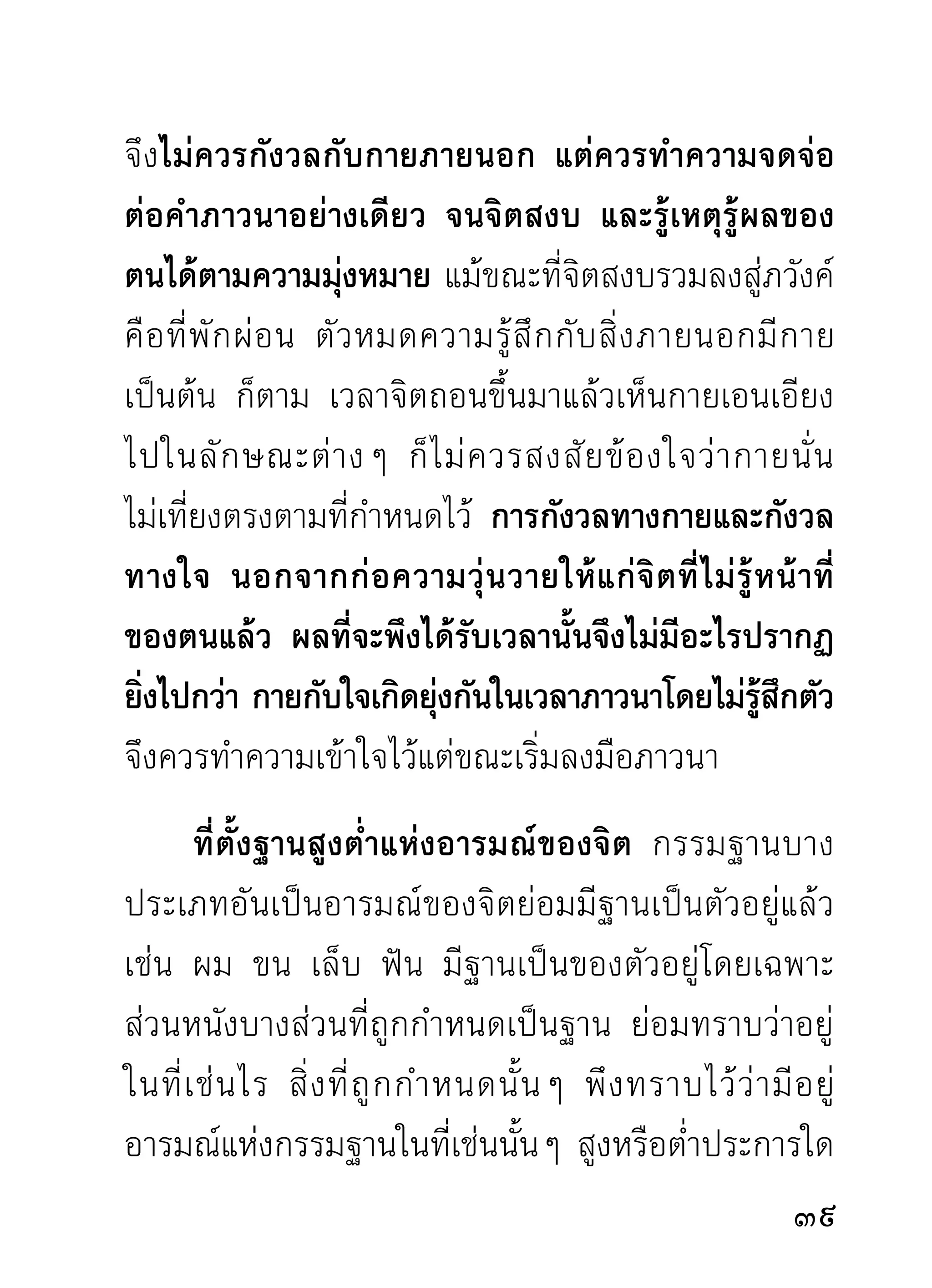จนปรากฏเห็นเป็นภาพชัดเจนเหมือนกับดูด้วยตาเนื้อ
แต่แล้วเกิดความสำคัญขึ้นว่ากระดูกศีรษะนั้นได้เคลื่อน
จากฐานบนมาอยู่ ฐ านล่ า งซึ่ ง ผิ ด กั บ ความจริ ง แล้ ว
กำหนดใหม่ ดังนี้เป็นต้น ซึ่งเป็นการสร้างความลูบคลำ
สงสัยให้แก่ใจอยู่เสมอ ไม่มีเวลาพิจารณาอาการนั้นๆ
ให้แนบสนิทลงได้ ที่ถูกควรกำหนดอาการนั้นๆ ให้อยู่ใน
ความรู้สึกหรือความเห็นภาพแห่งอาการนั้นๆ ด้วยความ
รู้สึกทางสติไปตลอดสาย แม้ภาพของอาการนั้นๆ จะ
แสดงอาการใหญ่ขึ้นหรือเล็กลง หรือแสดงอาการแตก
สลายไป ก็ควรกำหนดรู้ไปตามอาการของมัน โดยไม่
คำนึงถึงความสูงต่ำที่เคยกำหนดไว้เดิม การทำอย่างนี้จะ
ทำให้จิตแนบสนิทและเกิดความสลดสังเวชไปกับอาการ
ที่กำหนด ซึ่งแสดงอาการแปรสภาพให้เห็นอย่างเต็มใจ
        การกำหนดลมหายใจและฐานทีตงของลมก็เหมือนกัน
                                  ่ ั้
เมือกำหนดลมทีแรกได้กำหนดไว้ในทีเ่ ช่นไร เช่น กำหนด
   ่
ที่ดั้งจมูก เป็นต้น เวลาดูลมเพลินไปด้วยความสนใจอาจ
เกิดความสงสัยขึ้นมาในเวลานั้นได้ว่า ลมได้เคลื่อนจาก
                                                    1
 
