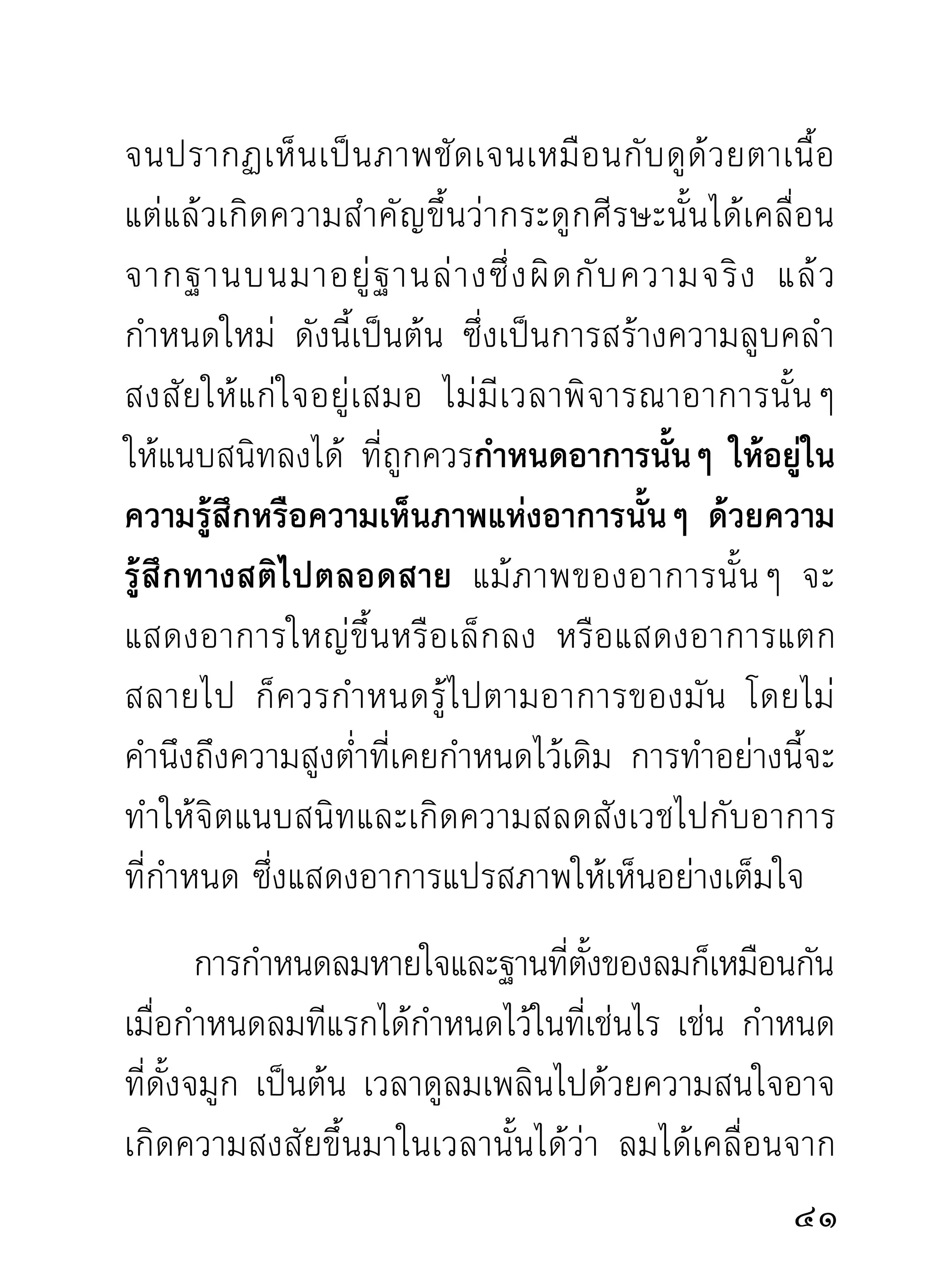 และลมดับไปในความรูสกขณะนัน เกิดตกใจด้วยความคิด
                             ้ึ    ้
หลอกตัวเองว่า “ลมดับต้องตาย” เพียงเท่านี้ ลมก็กลับ
มี ม า และกลายเป็ น ลมหยาบไปตามเดิ ม จิ ต ก็ ห ยาบ
สุดท้ายการภาวนาก็ไม่ก้าวไปถึงไหน คงได้เพียงขั้นกลัว
ตายแล้ ว ถอยจิ ต ถอยลมขึ้ น มาหาที่ ที่ ต นเข้ า ใจว่ า จะ
ไม่ตายนี้เท่านั้น การภาวนาแบบนี้มีมากรายในวงปฏิบัติ
จึ ง ได้ เ รี ย นไว้ บ้ า ง เพราะอาจเกิ ด มี แ ก่ ท่ า นที่ ภ าวนา
อานาปานสติเป็นบางราย แล้วอาจเสียท่าให้กับความ
หลอกลวงนี้ได้
     การภาวนาเพื่ อ เห็ น ความจริ ง กั บ
ลมในอานาปานสติ กรุณากำหนดลม
ด้วยสติจนถึงที่สุดของลม และของจิต
จะเห็นความอัศจรรย์อย่างเด่นชัดขณะ
ผ่ า นความกลัวตายในระยะที่เข้าใจว่ า
ลมดั บ ไปแล้ ว ด้ ว ยความกล้ า หาญ คือ
                                                             
 
