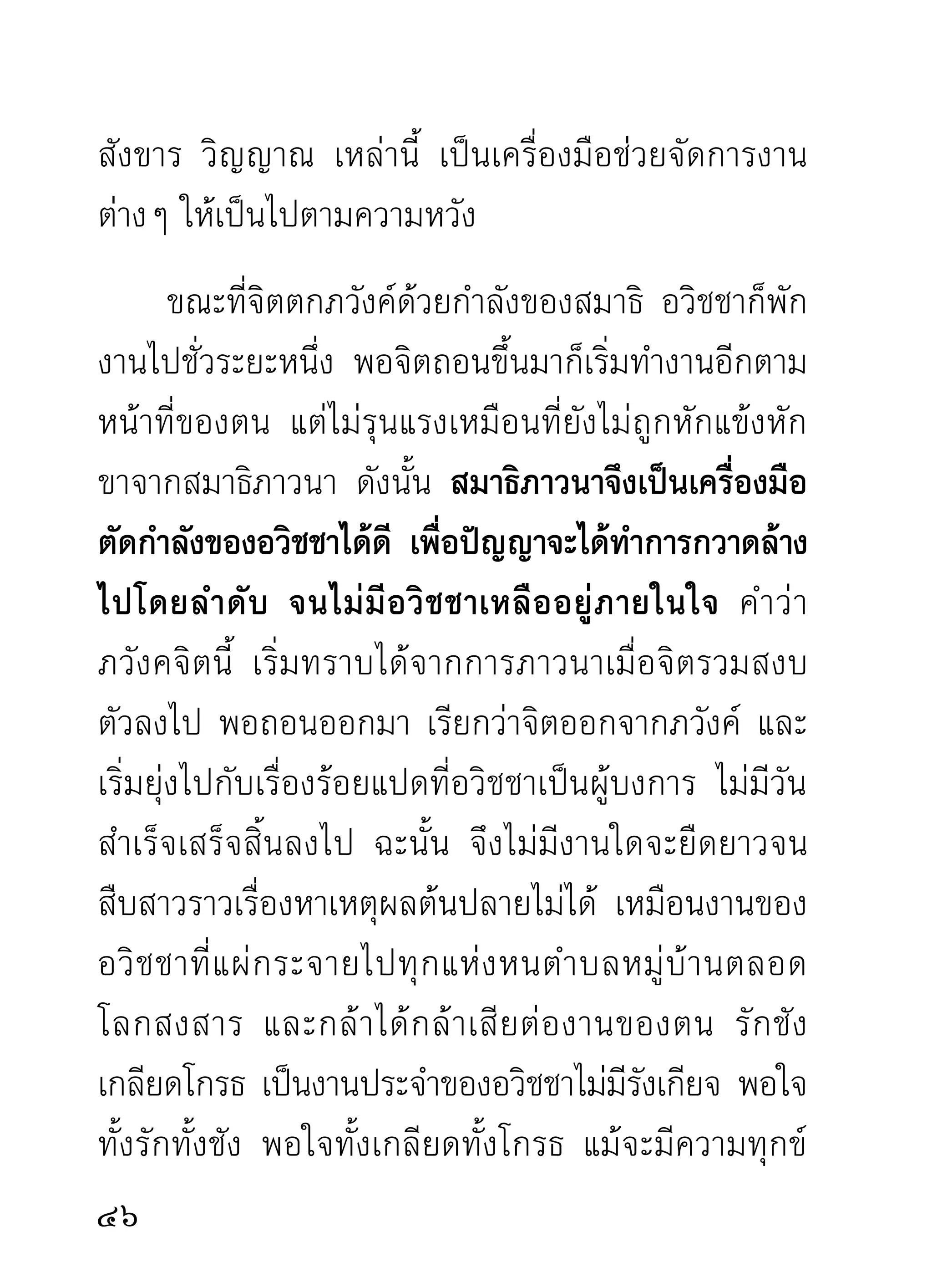 แห่งความวุ่นวายของอวิชชาเป็นเหตุ
มากเพียงนั้น ด้วยเหตุนี้ผู้ปฏิบัติจึงมักติดสมาธิ
จนไม่สนใจจะแก้ด้วยวิธีใดๆ เพราะเป็นความสงบเย็น
มากพอให้ตดได้ สุดท้ายจิตกลับเห็นโทษแห่งความวุนวาย
            ิ                                  ่
เพราะอวิชชา แต่ก็ติดในสมาธิซึ่งเป็นบ้านพักเรือนนอน
ของอวิชชาจนได้ เพราะไม่มีทางออกซึ่งเห็นว่าดีกว่านี้
นี่แลผู้ปฏิบัติจะเห็นคุณของสติปัญญาอย่างถึงใจ ก็มา
เห็นตอนพยายามถอดถอนทำลายอวิชชานี่แล เพราะ
นอกจากสติกับปัญญาแล้ว ไม่มีเครื่องมือใดสามารถ
ทำลายได้
      ภวังคจิตจะสูญสิ้นไปได้เมื่อไร ภวังคจิตไม่มีวันสูญ
สิ้นไปโดยลำพัง เพราะเป็นแหล่งสร้างภพสร้างชาติสร้าง
กิ เ ลสตั ณ หามานาน และทางเดิ น ของอวิ ช ชาก็ คื อ
การสร้างภพชาติบนหัวใจสัตว์โลกอยู่ตลอดไป ไม่มีวัน
เกียจคร้านและอิ่มพอ ผู้ปฏิบัติถ้ายังรักสงวนภวังคจิต
และรักฐานแห่งสมาธิของตนอยู่ ไม่คิดหาทางขยับตัว


 