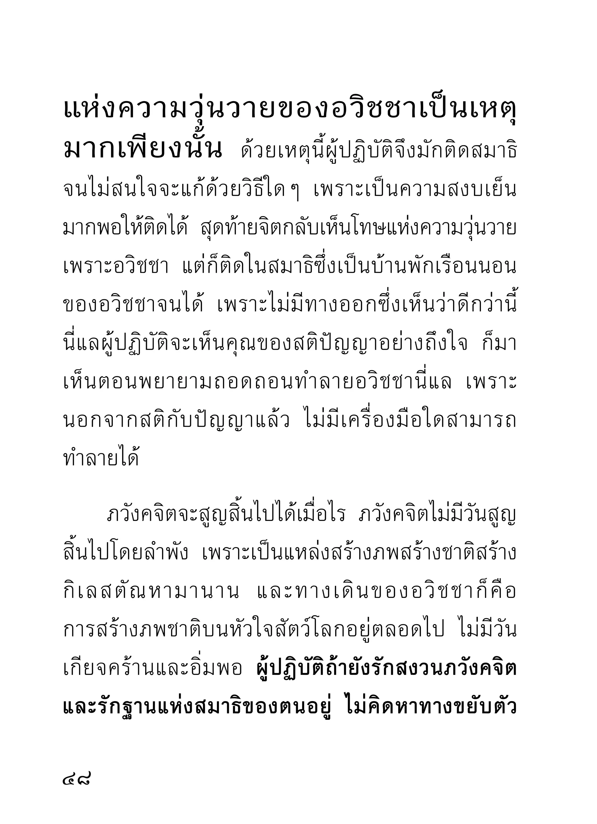 การอธิบายวิธีเดินจงกรมกับวิธีนั่งสมาธิก็ไม่ค่อย
เป็ น แถวเป็ น แนว เนื่ อ งจากความเกี่ ย วโยงแห่ ง แขนง
ธรรมต่างๆ ที่ควรอธิบายมีสัมผัสกันเป็นตอนๆ จึงเขียน
วกเวียนซ้ำซากไปตามความจำเป็น ผู้เริ่มฝึกหัดใหม่อาจ
เป็นปัญหาและทำให้เกิดความรำคาญอยู่บ้าง แต่อาจเกิด
ผลในวาระต่อไป จึงขอสรุปวิธีการทั้งสองลงว่า ถ้าเห็น
ว่าการเดินจงกรมเหมาะกับนิสัย และได้รับความสงบหรือ
เกิดอุบายต่างๆ ขึ้นมากกว่าวิธีนั่งสมาธิ ก็ควรเดินมาก
กว่านัง ถ้าการนังจิตได้รบผลมากกว่าก็ควรนังมากกว่าเดิน
       ่           ่      ั                      ่
แต่ไม่ควรปิดทางของการเปลี่ยนอิริยาบถ ซึ่งเป็นความ
สำคัญสำหรับกายที่เป็นเครื่องมือทำงาน ทั้งสองนี้จะเป็น
วิธใดก็คอการทำลายกิเลสสิงพอกพูนภพชาติ และกองทุกข์
    ี ื                     ่
ทั้งมวลภายในใจอันเดียวกันนั่นแล กรุณาทำความสนใจ
กับจิตซึงเป็นสิงสำคัญของโลกด้วย โลกกับเราจะอยูดวยกัน
            ่    ่                                    ่้
เป็นผาสุก ไม่อยู่ด้วยความเดือดร้อนนอนครางนัก เพราะ
จิ ต ได้ รั บ การอบรมพอ มี เ ครื่ อ งป้ อ งกั น หลบซ่ อ นบ้ า ง
ดีกว่าที่ไม่มีอะไรในตัวเลย เวลาดับขันธ์จะได้อาศัยพึ่งร่ม
0
 