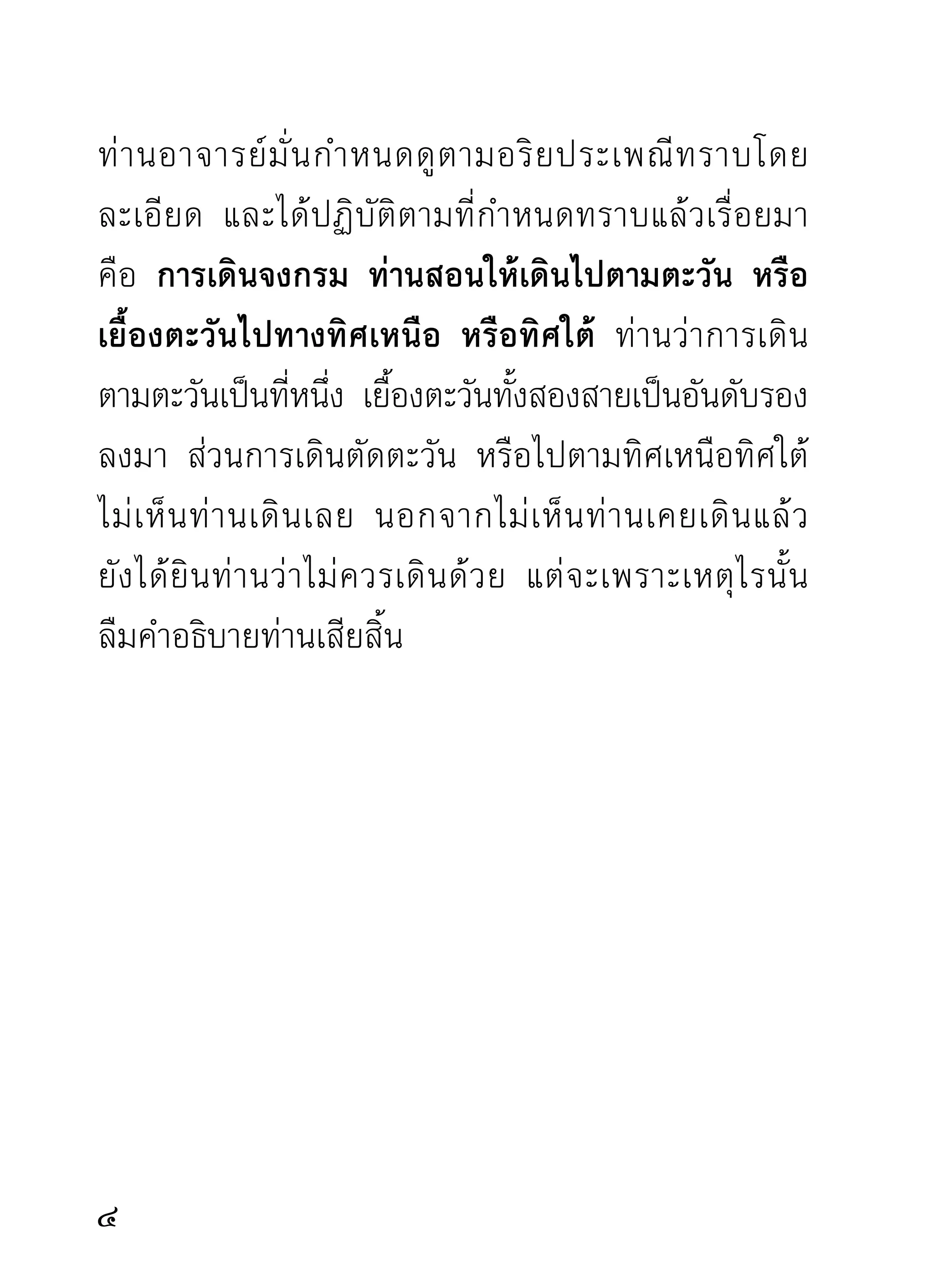 นิสัยเดิม ก่อนเดินจงกรมพึงกำหนดหนทางที่ตนจะพึง
เดินสั้นหรือยาวเพียงไรก่อน ว่าเราจะเดินจากที่นี่ไปถึง
ที่นั้นหรือถึงที่โน้น หรือตกแต่งทางจงกรมไว้ก่อนเดิน
อย่างเรียบร้อย สั้นหรือยาวตามต้องการ
        วิธีเดินจงกรม ผู้จะเดินกรุณาไปยืนที่ต้นทางจงกรม
ที่ตนกำหนดหรือตกแต่งไว้แล้วนั้น พึงยกมือทั้งสองขึ้น
ประนมไว้เหนือระหว่างคิ้ว ระลึกถึงคุณพระรัตนตรัย คือ
พระพุทธเจ้า พระธรรม และพระสงฆ์ ที่ตนถือเป็นสรณะ
คือทีพงทียดเหนียวของใจ และระลึกถึงคุณของบิดามารดา
       ่ ึ่ ่ ึ ่
อุ ปั ช ฌาย์ อ าจารย์ ตลอดท่ า นผู้ เ คยมี พ ระคุ ณ แก่ ต น
จบลงแล้วรำพึงถึงความมุ่งหมายแห่งความเพียรที่กำลัง
จะทำด้วยความตั้งใจเพื่อผลนั้นๆ เสร็จแล้วปล่อยมือลง
เอามือขวาทับมือซ้ายทาบกันไว้ใต้สะดือตามแบบพุทธ
รำพึง เจริญพรหมวิหาร ๔ จบแล้ว ทอดตาลงเบื้องต่ำ
ท่าสำรวม ตั้งสติกำหนดจิตและธรรมที่เคยนำมาบริกรรม
กำกับใจหรือพิจารณาธรรมทังหลาย ตามแบบทีเ่ คยภาวนา
                               ้
มาในท่าอื่นๆ เสร็จแล้วออกเดินจงกรมจากต้นทางถึง

 
