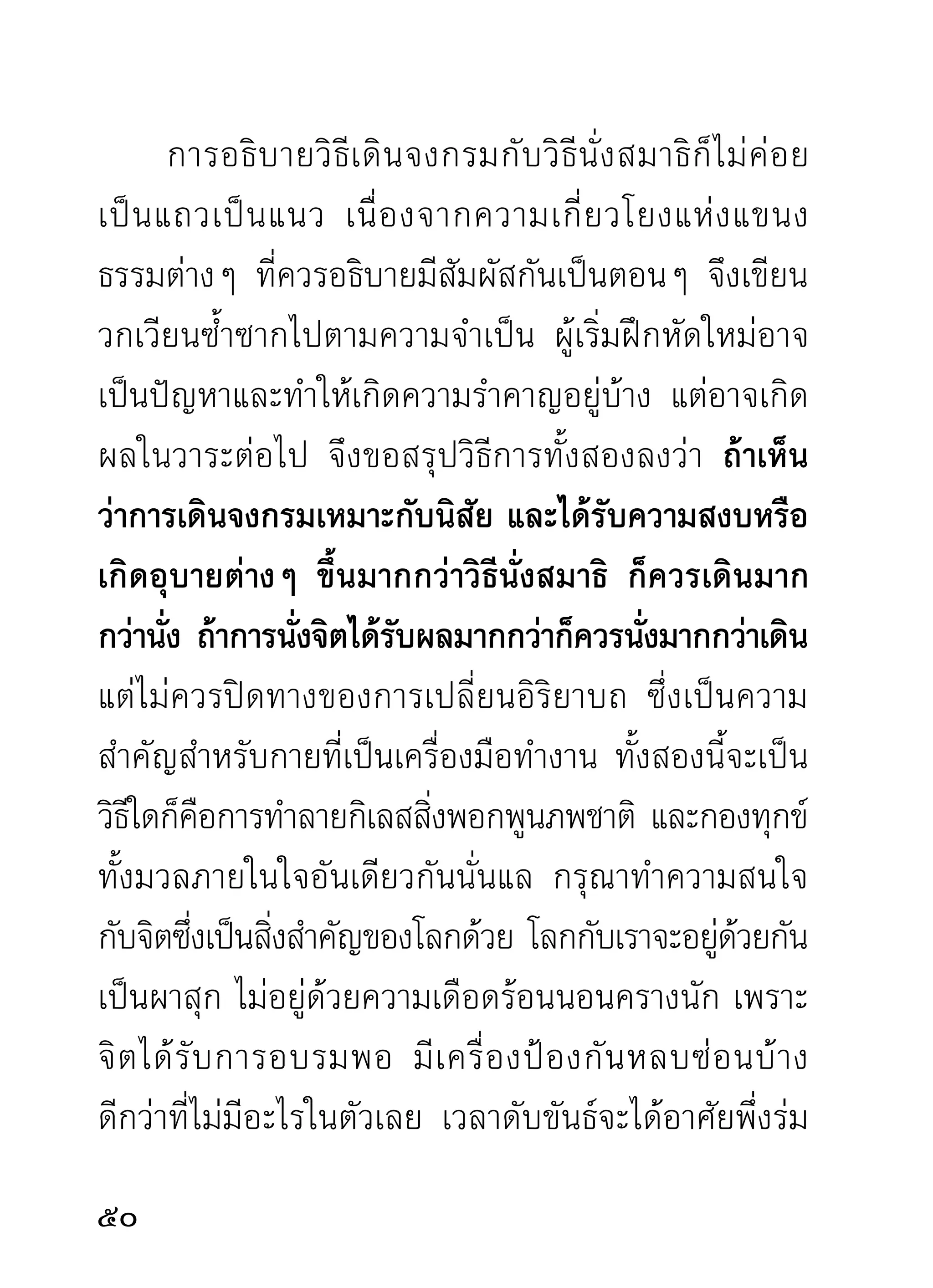 รวมลงไปถึ ง ที่ แ ล้ ว จิ ต เป็ น หนึ่ ง มี อ ารมณ์ เ ดี ย วกั น
ส่ ว นย่ อ ยที่ อ าจเป็ น ไปตามนิ สั ย นั้ น ผิ ด กั น ผู้ ป ฏิ บั ติ จึ ง
ไม่ควรเป็นกังวล เมื่อได้ทราบจากเพื่อนฝูงเล่าให้ฟังว่า
จิตเขาเป็นอย่างนั้น รู้อย่างนั้น เห็นอย่างนั้น และรู้เห็น
นิมิตต่างๆ อย่างนั้น โปรดถือหลักใหญ่คือความสงบ
ขณะที่ จิ ต รวมลงเป็ น สำคั ญ นี้ เ ป็ น หลั ก รั บ รองผลของ
สมาธิ โ ดยทั่ ว ไป ท่ า นที่ มี ค วามเพี ย รพยายามอยู่ แ ล้ ว
ไม่ นิ ย มว่ า เป็ น นั ก บวชหรื อ สาธุ ช น ย่ อ มจะเห็ น ความ
อั ศ จรรย์ ข องจิ ต จากสมาธิ ภ าวนาในวั น หนึ่ ง แน่ น อน
ข่าวที่เคยอ่านในประวัติของอริยสาวกทั้งหลาย จะกลาย
มาเป็นข่าวของตนในวันหนึ่งจนได้ เพราะสิ่งที่เป็นกิเลส
บาปกรรมและธรรมเครื่องแก้กิเลสนั้นมีอยู่กับทุกคนและ
ทั้งครั้งโน้นครั้งนี้ไม่ลำเอียง ผู้ปฏิบัติเป็นสามีจิกรรมชอบ
ในสมาธิวธี ผลเป็นทีพอใจเหมือนอริยสาวกในครังพุทธกาล
            ิ              ่                               ้
ได้รบ ตนจะพึงได้รบเช่นกัน ข้อสำคัญอย่าคาดกาลสถานที่
     ั                   ั
ว่าเป็นทีเ่ กิดแห่งมรรคผลนิพพาน ยิงไปกว่าการปฏิบตตน
                                           ่                     ัิ
ด้วยมรรคโดยชอบธรรมเถิด นี่แลเป็นเครื่องปลดเปลื้อง
2
 