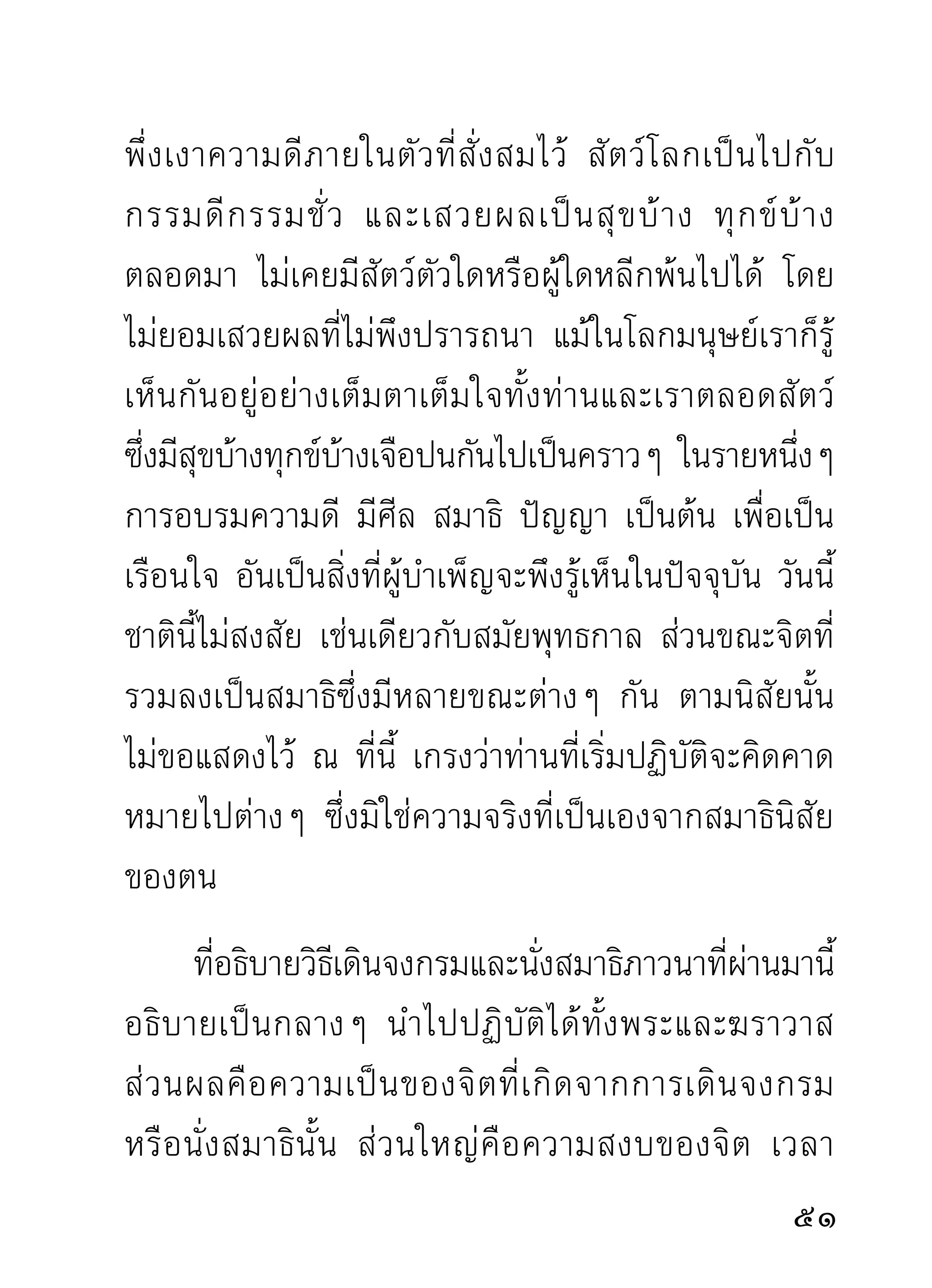 กิเลสกองทุกข์ทางใจออกได้โดยสิ้นเชิง และมรรคนี่แล
คือธรรมแก้กิเลสโดยตรงเรื่อยมาแต่ครั้งโน้นถึงครั้งนี้
ไม่มีการเปลี่ยนแปลง กรุณานำมาแก้จิตซึ่งเป็นที่เกิด
ที่อยู่แห่งกิเลสทั้งมวลให้เห็นประจักษ์ขึ้นกับใจ ว่าใจได้
เปลี่ยนตัวจากความเคยเป็นภาชนะแห่งกิเลสทั้งหลาย
มาเป็นภาชนะแห่งธรรมโดยลำดับจนเป็นธรรมทั้งดวง
ใจถ้าลงได้เป็นธรรมทั้งดวงแล้ว อยู่ที่ ไหนๆ ก็อยู่เถิด
ความเกิดทุกข์ทางใจจะไม่มีมาเยี่ยมมาผ่านอีกเลย
       นอกจากธาตุ ขั น ธ์ อั น เป็ น เรื อ นของทุ ก ข์ โ ดยตรง
อยู่แล้ว ขันธ์ก็เป็นขันธ์ และทุกข์ก็เป็นทุกข์ไปตามเคย
จนถึงวันสุดท้ายปลายแดนแล้วก็สิ้นซากจากความเป็น
ขันธ์เป็นทุกข์ไปตามกัน คำว่าอวิชชาที่เคยเรืองอำนาจ
บนหั ว ใจก็ สิ้ น อำนาจขาดความหมายไป ในขณะที่ จิ ต
กลายเป็นธรรมทั้งดวงไปแล้ว นี่แล งานของธรรมมีความ
สิ้นสุด ยุติ และหลุดพ้นไปได้ ไม่เหมือนงานของอวิชชา
ซึ่งแผ่กระจายไปทัวโลกสงสาร ไม่มประมาณ และเวลาจบ
                    ่                    ี
สิ้ น ลงได้ จึ ง พอนำผลมาเที ย บกั น ดู ว่ า งานหนึ่ ง ไม่ มี
                                                          
 