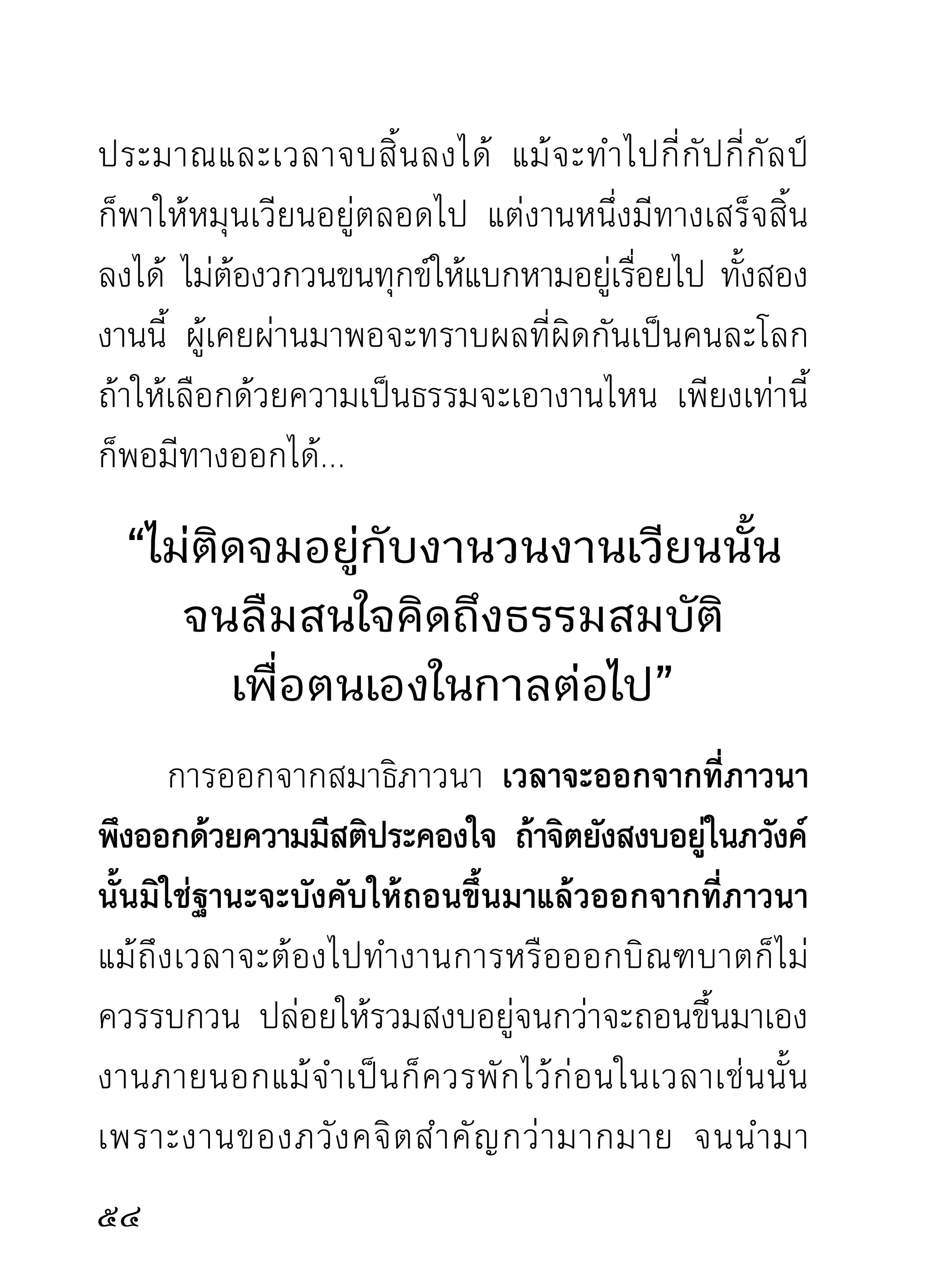 เฉพาะนักบวชที่เป็นนักปฏิบัติอยู่แล้ว แม้ออกจาก
สมาธิมาแล้ว สติที่เคยประคองจิต ก็ไม่ควรปล่อยวาง
ในอิริยาบถต่างๆ คือ ยืน เดิน นั่ง นอน และทำข้อวัตร
หรือทำงานอะไรอยู่ก็ควรมีสติกำกับคำบริกรรม หรือ
มีสติสัมปชัญญะอยู่กับตัว ไม่ปล่อยใจให้ส่ายแส่ไปตาม
อารมณ์ต่างๆ ตามนิสัยของจิตที่เคยต่ออารมณ์ การมีสติ
อยู่กับคำบริกรรมหรือมีสติอยู่กับตัว กิริยาที่แสดงออก
ต่างๆ ทางกายวาจาย่อมไม่ผิดพลาด และเป็นความงาม
ไม่แสลงหูแสลงตาผู้อื่น แม้จะมีนิสัยเชื่องช้าหรือรวดเร็ว
ประการใดก็อยู่ในกรอบแห่งความน่าดูน่าฟังและงามตา
ขณะทำสมาธิภาวนาจิตก็สงบลงได้เร็ว เพราะสติเครื่อง
ควบคุมใจและงานที่ตนกระทำอยู่กับตัว ถ้าเป็นสัตว์ก็อยู่
ในความอารักขาจะจับมาใช้งานเมื่อไรก็ง่าย ภัยก็ไม่ค่อย
เกิดได้ง่ายเหมือนปล่อยไปตามยถากรรม จิตที่พยายาม
รักษาอยู่ทุกเวลาแม้ไม่รวมสงบลงได้ดังใจหวัง ก็ไม่ค่อย
เทียวก่อกรรมทำเข็ญใส่ตวเหมือนทีปล่อยไปตามยถากรรม
   ่                   ั        ่

                                                   
 