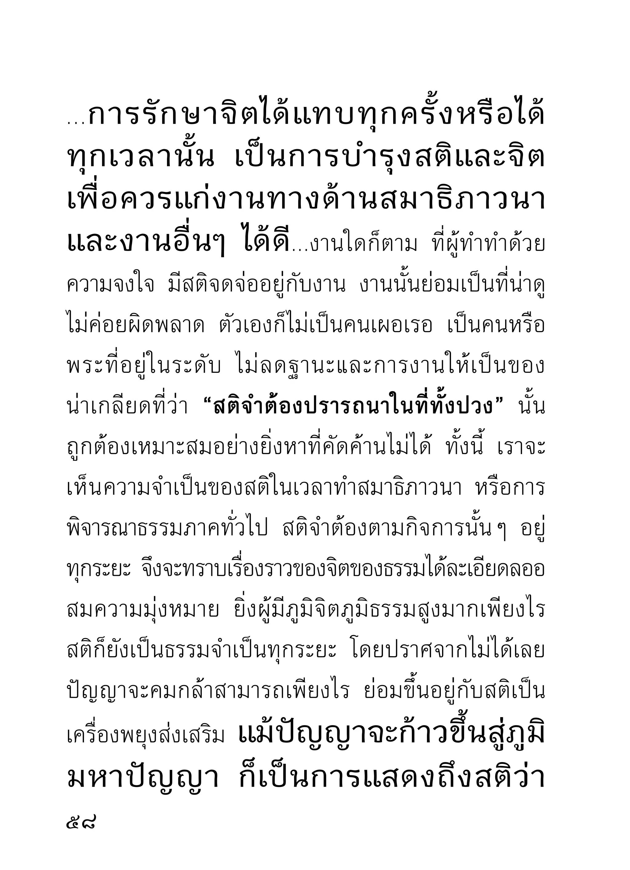 ภูมิธรรมของผู้มาศึกษานั้นไม่ลดละเลย ท่านว่าท่านเคย
เห็ น โทษแห่ ง ความขาดสติ และเห็ น คุ ณ ในความมี ส ติ
ทังในระยะเริมต้นแห่งความเพียร ตลอดไปถึงทีสดจุดหมาย
  ้              ่                                    ุ่
ปลายทางมาแล้ว ว่าเป็นสิ่งสำคัญด้วยกันทั้งสองอย่าง
ประมาทไม่ ไ ด้ โดยให้ ค วามมั่ น ใจแก่ นั ก ปฏิ บั ติ ว่ า
นั ก ปฏิ บั ติ ใ นเพศใดวั ย ใดก็ ต าม ถ้ า เป็ น ผู้ ส นใจกั บ สติ
อยู่ เ สมอ ไม่ ใ ห้ ข าดวรรคขาดตอน ในอิ ริ ย าบถ และ
อาการต่างๆ นักปฏิบัตินั้นจะพึงมีหวังได้ชมสมาธิสมาบัติ
มรรคผลนิพพานไม่พ้นมือไปได้
       เริ่มแรกแต่การอบรม ขอให้มีสติเป็นพี่เลี้ยงรักษา
เถิด ความรู้สึกตน และรู้สึกผิดถูกชั่วดีที่เกิดกับตน และ
ผู้อื่นนั้น อย่างไรต้องทราบได้ตามลำดับที่สติอยู่กับตัว
ไม่ยอมพลั้งเผลอปล่อยให้กิเลสฉุดลากและล้วงเอาของดี
ไปกินเสีย ย่อมมีหวังแน่นอน โดยมากผู้ปฏิบัติธรรม
กลายเป็นนักตำหนิธรรมว่าไม่ให้ผลเท่าทีควร หรือไม่ให้ผล
                                      ่
แก่ตนในเวลาบำเพ็ญนั้น เพราะกิเลสตัวพาให้เผลอนั้นแล
แอบมาทำหน้าที่ก่อนสติซึ่งเป็นผู้นำ และแอบทำหน้าที่
                                                              1
 