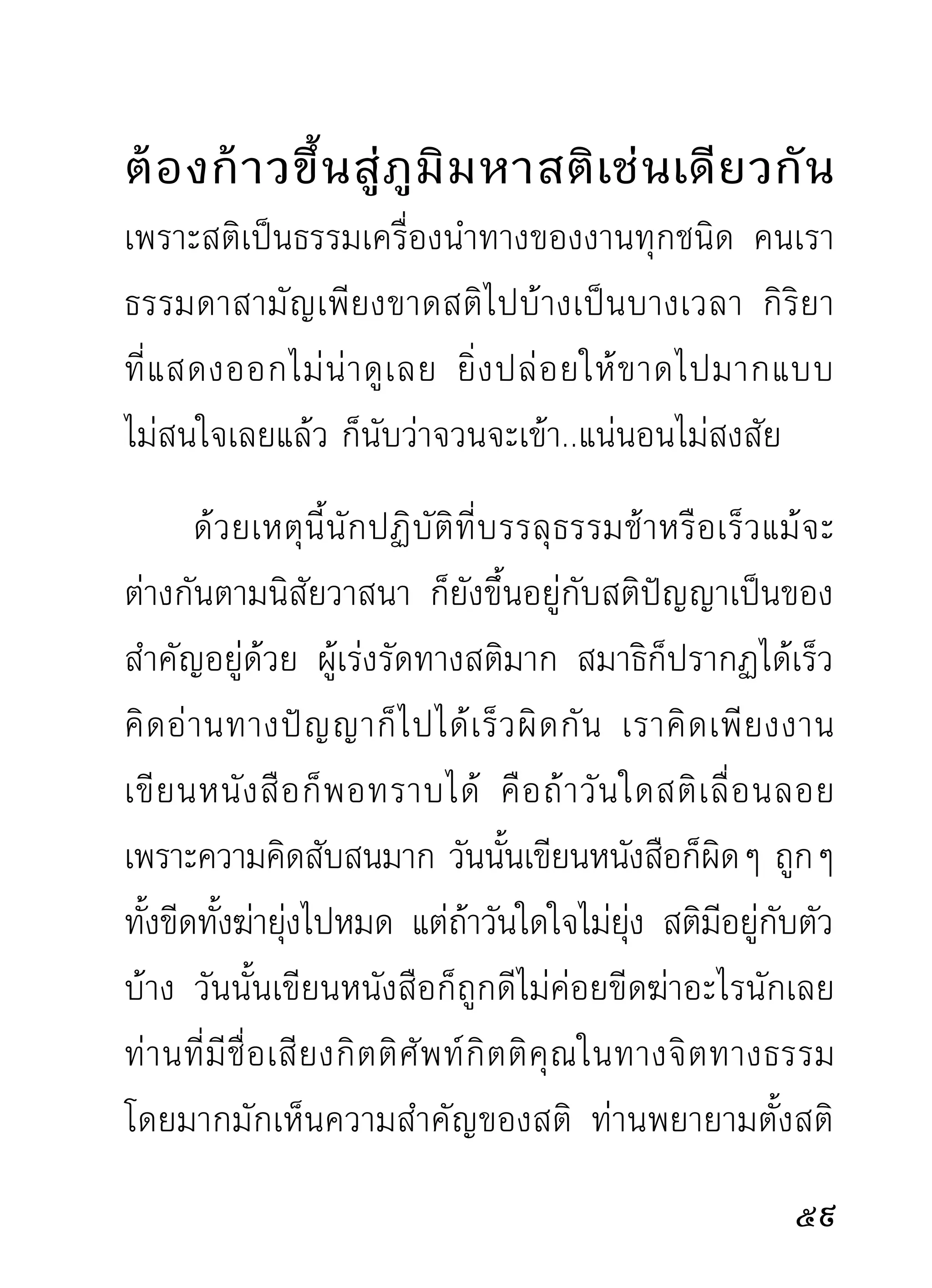 แฝงไปกั บ จิ ต ทั้ ง เวลาประกอบความเพี ย รและเวลา
ธรรมดา จึงทำให้ผิดหวังไม่ได้ดังใจหมาย แล้วแทนที่จะ
ตำหนิตัวผู้เสียท่าให้กิเลส แต่กลับไปตำหนิธรรมว่าไร้ผล
ไปเสีย จึงมีแต่เรื่องขาดทุนโดยถ่ายเดียว ในข้อนี้เป็น
เพราะผู้ปฏิบัติไม่สนใจสังเกตกิเลสตัวพาให้เผลอนั้นเป็น
ภัยต่อตนและความเพียร เจ้าตัวนี้จึงได้โอกาสออกหน้า
ออกตาอยู่กับนักปฏิบัติ โดยผู้นั้นไม่รู้สึกว่าตนได้ถูกมัน
ลากจูงอยู่ตลอดเวลา
      ถ้าเป็นนักสังเกตอยู่บ้าง จะพอทราบได้ในช่วงระยะ
เวลาไม่ถึงนาทีเลย คือขณะเริ่มประกอบความเพียรด้วย
ท่าต่างๆ โดยเริ่มตั้งสติต่อความเพียรนั่นแล เป็นขณะ
ที่จะทราบได้ว่าความตั้งสติกับความเผลอสติจะรบกันให้
ผูปฏิบตดู และไม่นานเลยความเผลอสติอันเป็นฝ่ายกิเลส
  ้ ัิ
ที่คอยจดจ้องมองทีอยู่จะเป็นฝ่ายชนะ และฉุดลากจิต
หายเงียบไปเลย จากนาทีนั้นก็มีแต่ร่างของ
นักปฏิบัติ ผู้ไม่มีสติทำความเพียรอยู่
เปล่าๆ ถ้าเดินจงกรมก็สักแต่กิริยาว่าเดิน ถ้านั่งสมาธิ
2
 
