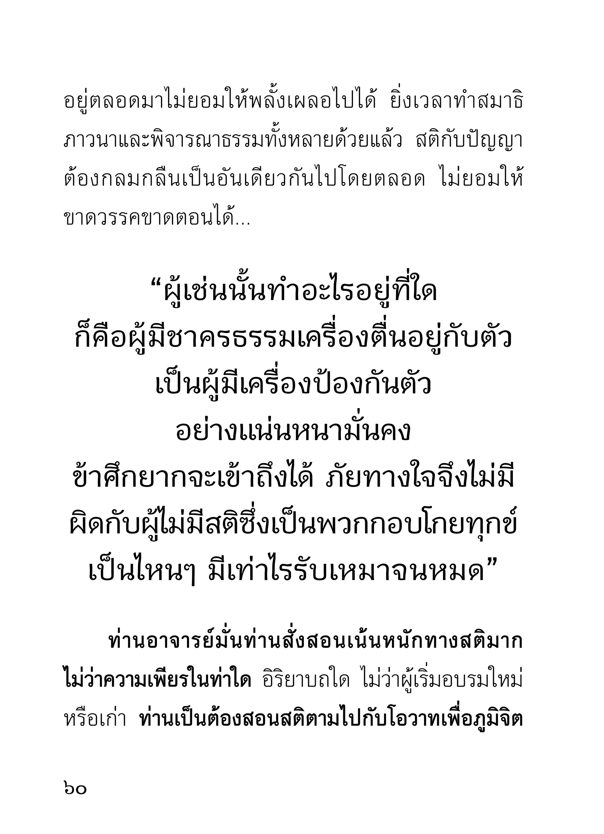 อยู่ก็สักแต่กิริยาว่านั่ง ถ้ายืนเป็นท่ารำพึงธรรมก็สักแต่
กิริยาว่ายืนอยู่เท่านั้น เหมือนหุ่นหรือตุ๊กตาเราดีๆ นี้เอง
หาเป็นความเพียรตามองค์ของผู้บำเพ็ญอย่างแท้จริงไม่
เพราะสติที่เป็นองค์ความเพียรอันจะยังผลนั้นๆ ให้เกิด
ได้ถูกกิเลสตัวเผอเรอเอาไปกินเสียสิ้นแล้ว เหลือแต่ร่าง
ซึ่งเป็นเพียงกิริยาแห่งความเพียรอยู่เท่านั้น นี่แล กิเลส
ทำลายคน ทำลายความเพียรของนักปฏิบัติ มันทำลาย
ต่อหน้าต่อตา และทำเอาอย่างสดๆ ร้อนๆ ด้วยวิธีกล่อม
ให้หลับสนิทขณะกำลังทำความเพียรนั่นเอง
       ถ้าอยากทราบว่ากิเลสประเภทต่างๆ มีความสามารถ
อาจเอื้อมเพียงไรย่อมจะทราบได้ทุกระยะ แม้ขณะเริ่มจะ
ทำความเพียรก็ทราบได้ไม่ยากเย็นอะไรเลย แต่โดยมาก
ไม่อยากทราบกัน อยากทราบแต่สมาธิสมาบัติมรรคผล
นิพพานอย่างเดียว หาทราบไม่ว่าธรรมเหล่านี้จะปรากฏ
ขึ้ น มาได้ เ พราะอะไร ถ้ า ไม่ ใ ช่ เ พราะสติ กั บ ปั ญ ญาเป็ น
เครื่องมือบุกเบิกอันสำคัญ หาใช่เพราะความเผอเรอไม่
พอที่จะไม่สนใจระวังมัน อันเป็นตัวทำลายธรรมทั้งหลาย
ที่ตนพึงประสงค์ ดังนี้
                                                            
 